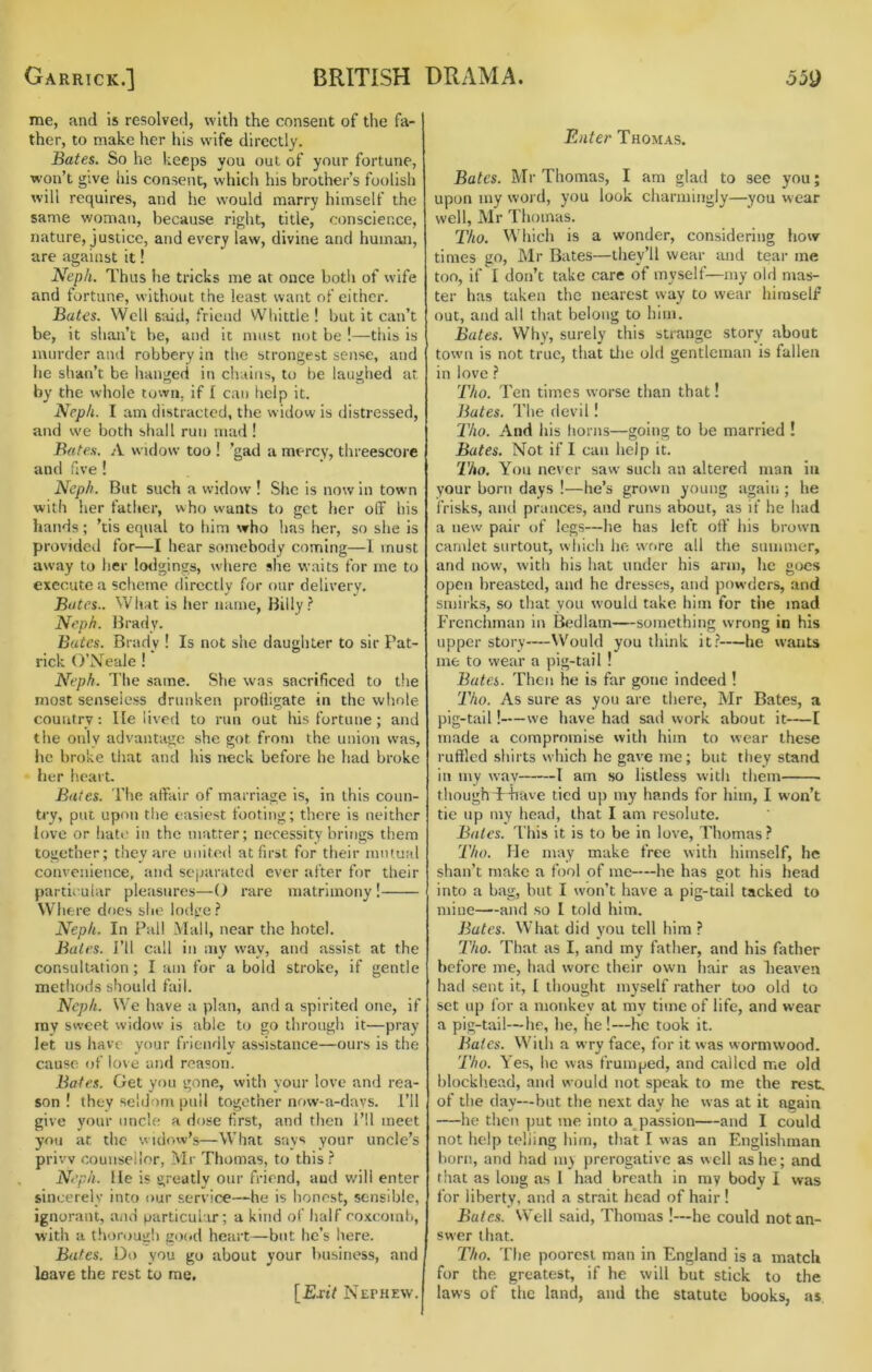 me, and is resolved, with the consent of the fa- ther, to make her his wife directly. Bates. So he keeps you out of your fortune, won’t give his consent, which his brother’s foolish will requires, and he would marry himself the same woman, because right, title, conscience, nature, justice, and every law, divine and human, are against it! Neph. Thus he tricks me at once botij of wife and fortune, without the least want of cither. Bates. Well S'.iid, friend Whittle ! but it can’t be, it shan’t be, and it must not be !—this is murder and robbery in the strongest sense, and he shan’t be hanged in chains, to be laughed at by the whole town, if I can help it. Nep/i. I am distracted, the widow is distressed, and w'e both shall run mad! Bates. A widow too ! ’gad a mercy, threescore and five ! Neph. But such a widow ! She is now in town with her father, who wants to get her off his hands; ’tis equal to him who has her, so she is provided for—I hear somebody coming—I must away to her lodgings, where she waits for me to execute a scheme directly for our delivery. Bates.. What is her name, Billy.? Neph. lirady. Bates. Brady ! Is not she daughter to sir Pat- rick O’Xeale ! Neph. The same. She was sacrificed to the most senseless drunken profligate in the whole country: lie lived to run out his fortune; and the only advantage she got from the union was, he broke that and his neck before he had broke her heart. Bates. The affair of marriage is, in this coim- ti'y, put upon the easiest footing; there is neither love or hate in the matter; necessity brings them together; tiiey arc united at first for their mutual convenience, and separated ever after for their particular pleasures—(J rare matrimony! Wliere does she lodge.? Neph. In Pall Mall, near the hotel. Bales. I’ll call in my way, and assist at the consultation; I am for a bold stroke, if gentle methods should fail. Neph. We have a plan, and a spirited one, if ray sweet widow is able to go throngh it—pray let us have your friendly assistance—ours is the cause of love and reason. Bates. Get you gone, with your love and rea- son ! they seldom piiil together now-a-davs. I’ll give your uncle a dose first, and then I’ll meet you at the widow’s—What says your uncle’s privv counsellor, Mr Thomas, to this .? Neph. lie is greatly our friend, and will enter sincerely into our service—he is honest, sensible, ignorant, and particul ir; a kind of half coxcomb, with a thorougli good heart—but he’s here. Bates. Do you go about your business, and leave the rest to me. [ExtV Nephew. Enter Thomas. Bates. Mr Thomas, I am glad to see you; upon my word, you look charmingly—you wear well, Mr Thomas. T/iO. Which is a wonder, considering how times go, Mr Bates—they’ll wear and tear me too, if I don’t take care of myself—my old mas- ter has taken the nearest way to wear himself out, and all that belong to him. Bates. Why, surely this strange story about town is not true, that tlie old gentleman is fallen in love.? Tho. Ten times worse than that! Bates. The devil! 2’4o. And his horns—going to be married I Bates. Not if I can help it. Tho. You never saw such an altered man in your born days !—he’s grown young again ; he frisks, and prances, and runs about, as if he had a new pair of legs—he has left off his brown camlet siirtout, which he \vrire all the summer, and now, with his hat under his ann, he goes open breasted, and he dresses, and powders, and smirks, so that you would take him for the mad P’renchman in BfMlam—something wrong in his upper story—^\'ould you think it.?—he wants me to wear a pig-tail ! Bates. Then he is far gone indeed ! Tho. As sure as you are there, Mr Bates, a pig-tail!—we have had sad work about it—I made a compromise with him to wear these ruffled .shirts which he gave me; but they stand in my way 1 am so listless with them thoughTiiave tied up my hands for him, I won’t tie up my head, that I am resolute. Bates, d'his it is to be in love, Thomas ? 'Tho. Me may make free with himself, he shan’t make a fool of me—he has got his head into a hag, but I won’t have a pig-tail tacked to mine—and so I told him. Bates. What did you tell him ? Tho. That as I, and my father, and his father before me, had wore their own hair as heaven had sent it, I thought myself rather too old to set up for a monkey at my time of life, and wear a pig-tail—lie, he, he!—he took it. Bates. With a wry face, for it was wormwood. Tho. Yes, he was frumped, and called me old hlockliead, and would not speak to me the rest, of the day—but the next day he was at it again —he tlien put me into a passion—and I could not help telling him, that I was an Englisliraan horn, and had my prerogative as well as he; and that as long as 1 had breath in ray body I was for liberty, and a strait head of hair ! Bate.s. Well said, Thomas !—he could not an- swer that. Tho. The poorest man in England is a match for the greatest, if he will but stick to the laws of the land, and the statute books, as