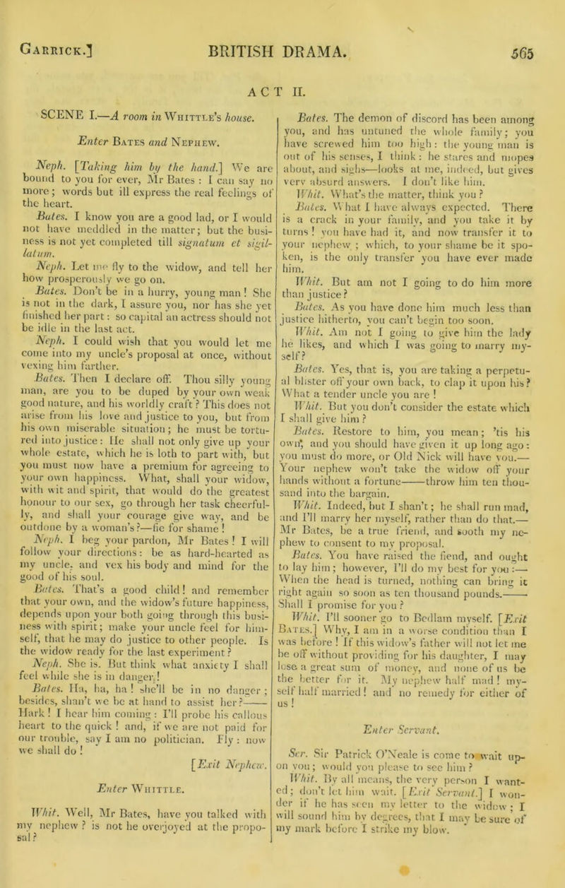 V ACT II. SCENE I.—A room in Whittle’s /touse. Enter Bates and Nephew. E[eph. [Taking him bi/ the hand.] We are bound to you for ever, IMr Bates : I can say no more; words but ill express the real feelings of the heart. Bates. I know you are a good lad, or I would not have meddled in the matter; but the busi- ness is not yet completed till si^natum et sh^il- latnm. no.-, Nejih. Let m(> fly to the widow, and tell her how prosperously we go on. Bates. Don’t be in a hurry, young man ! She is not in the dark, I assure you, nor has she yet finished her part; so capital an actress should not be idle in the last act. Neph. I could wish that you would let me come into my uncle’s proposal at once, without vexing him farther. Bates. 1 hen I declare off. Thou silly young man, are you to be duped by your own weak good nature, and his worldly craft ? This does not arise from his love and justice to you, but from his own miserable situation; he must be tortu- red into justice: lie shall not only give up your whole estate, which he is loth to part with, but you must now have a premium for agreeing to your own happiness. W’hat, shall your widow, with wit and spirit, that would do'the greatest honour to our sex, go through her task cheerful- ly, and shall your courage give way, and be outdone by a woman’s?—fie for shame ! Nrph. I beg your pardon, Mr Bates ! I will follow your directions; be as hard-hearted as my uncle, and vex his body and mind for the good of his soul. Bates. That’s a good child! and remember that your own, and the widow’s future happiness, depends upon your both going through this busi- ness with spirit; make your uncle feel for him- self, that he may do justice to other people. Is the widow ready for the last experiment ? Neph. She is. But think what anxiety I shall feel while she is in danger,! Bates* Ha, ha, Im ! she’ll be in no danger; besides, shan’t we be at hand to assist hcr?-^ Hark ! I hear him coming : I’ll probe his callous heart to the quick ! and, if w e are not paid for our trouble, say I am no politician. Fly : now we shall do ! [E.r/7 Nephew. Enter Whittle. ]]hit. Weil, Mr Bates, have you talked with mv nephew ? is not he overjoyed at the propo- sal ? Bates. The demon of discord has been among you, and has untuned the whole family; you have screwed him too high ; the voung man is out of his senses, I think : he stares and mopes about, and sighs—looks at me, indeed, but gives verv absurd answers. I don’t like him. IVhit. What’s the matter, think you? Bales. W hat I have always expected. There is a crack in your family, and you take it by turns ! you have hat] it, and now transfer it to your nephew ; which, to your shame be it s|)o- ken, is the only transfer you have ever made him. ]Vhit. But am not I going to do him more than justice ? Bales. As you have done him much less than justice hitherto, you can’t begin too soon. Whit. Am not I going to give him the lady he likes, and which I was going to marry my- self? Bates. Yes, that is, you are taking a perpetu- al blister off your own back, to clap it upon his? What a tender uncle you are ! Whit. But you don’t consider the estate whidi I shall give him ? Bates. Restore to him, you mean; ’tis his own* and you should have given it up long ago; you must do more, or Old Nick will have vou.— Your nephew won’t take the widow off your hands without a fortune throw him ten thou- sand into the bargain. TT/nY. Indeed, but I shan’t; he shall run mad, and I’ll marry her myself, rather than do that.— Mr Bates, be a true friend, and sooth my ne- phew to consent to my proposal. Bates. You have raised the fiend, and ought to lay him; however. I’ll do my best for yiHi:— When the head is turned, nothing can bring ic right again so soon as ten thousand pounds. Shall I promise for you? Whit. I’ll sooner go to Bedlam myself. [Drif Bates.I W hy, I am in a worse condition than I was before ! If this widow’s father will not let me be off without providing for his daughter, I may lose a great sum of money, and none of us be the l.’Otter for it. i\Iy nephew half mad ! my- self half married! and no remedy for either of us ! Enter Servant. Ser. Sir Patrick O’Neale is come to wait uo- 011 vou; woulfi you please to sec him ? Whit. By all means, the very person I want- ed; don’t let him wait. [/vnY i’frrv/H/.] I won- der if he has s( cn mv letter to the widow • I will sound him by degrees, tint I mav be sure'of my mark before I strike my blow.