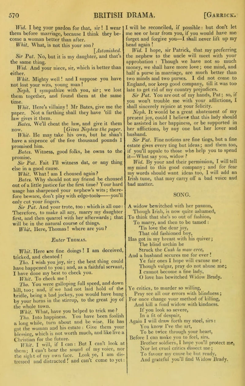 Wid. I beg your pardon for that, sir ! I wear them before marriage, because 1 think they be- come a woman better tfian after. Whit. What, is not this your son ? \^Astonished. Sir Pat. No, but it is my daughter, and that’s the same thing. Wid. And your niece, sir, which is better than either. Whit. Mighty well! and I suppose you have not lost your wits, young man ! Neph. 1 sympathize witfi you, sir; we lost them together, and found them at the same time. Whit. Here’s villainy ! Mr Bates, give me the paper. Not a farthing shall they have ’till the law gives it them. Bates. We’ll cheat the law, and give it them now. [Gives Nephew the paper. Whit>^ He may take his own, but he shan’t have a sixpence of the five thousand pounds 1 promised him. Bates. Witness, good folks, he owns to the promise. Sir Pat. Fait I’ll witness dat, or any thing else in a good cause. Whit. What! am I choused again? Bates. Why should not my friend be choused out of a little justice for the first time? Your hard usage has sharpened your nephew’s wits; there- fore beware, don’t play witli edge-tools you 11 only cut your fingers. Sir Pat. And your trote, too : which is all one; Therefore, to make all azy, marry my daughter first, and then quarrel with her afterwards; that will be in the natural course of things. Whit. Here, Thomas I where are you ? Enter Thomas. Whit. Here are fine doings ! I am deceived, tricked, and cheated ! I'ho. I wish you joy, sir; the best thing could have happened to you; and, as a faithful servant, I have done my best to check you. Whit. To check me 1 Tho. You were galloping full speed, and down hill, too; and, if we had not laid hold of the bridle, being a bad jockey, you would have hung by your horns in the stirrup, to the great joy of the whole town. Whit. What, have you helped to trick me ? Tho. Into happiness. You have been foolish a long while, turn about and be wise. He has got the woman and his estate ; Giic them your blessing, w'hich is not worth much, and like live a Christian for the future. B'hit. I will, if I can ; But I can t look at them; I can’t bear the sound of my voice, nor the sigh t of my own face. Book ye, 1 am dis- tressed and distracted T and can’t come to yet: I will be reconciled, if possible: but don’t let me see or hear from you, if you would have me 'oi^et and forgive you—I shall never lift up my lead again ! Wid. I hope, sir Patrick, that my preferring the nephew to the uncle will meet with your approbation ; Though we have not so much money, we shall have more love; one mind, and lalf a purse in marriage, are much better than two minds and two purses. I did not come to England, nor keep good company, till it was too late to get rid of my country prejudices. Sir Pat. You are out of my hands, Pat; so, if you won’t trouble me with your aftlictions, I shall sincerely rejoice at your felicity. Neph. It would be a great abatement of my present joy, could I believe that this lady should be assisted in her happiness, or be supported in her afflictions, by any one but her lover and husband. Sir Pat. Fine notions are fine tings, but a fine estate gives every ting but ideas; and them too, if you’ll appale to those who help you to spend it—What say you, widow ? Wid. By your and their permission, I will tell my mind to this good company; and for fear my words should want ideas too, I will add an Irish tune, that may carry off a bad voice and bad matter. SONG. A widow' bewitched with her passion. Though Irish, is now quite ashamed. To think that she’s so out of fashion. To marry, and then to be tamed : ’Tis love the dear joy. That old fashioned boy. Has got in my breast with his quiver; The blind urchin he Struck the Cush la maw cree, And a husband secures me for ever ! Ye fair ones I hope w ill excuse me ; Though vulgar, pray do not abuse me; I cannot become a fine lady, O love has bewitched Widow Brady. Ye critics, to murder so willing, Pray sec all our errors with blindness; For once change your method of killing. And kill a fond widow with kindness. If you look so severe. In a fit of despair. Again I will draw forth my steel, sirs: You know I've the art. To be twice through your heart. Before 1 can make you to feel, sirs. Brother soldiers,! hope you’ll protect me, Nor let cruel critics dissect me; To favour my cause be hut ready. And grateful you’ll find Widow Brady.