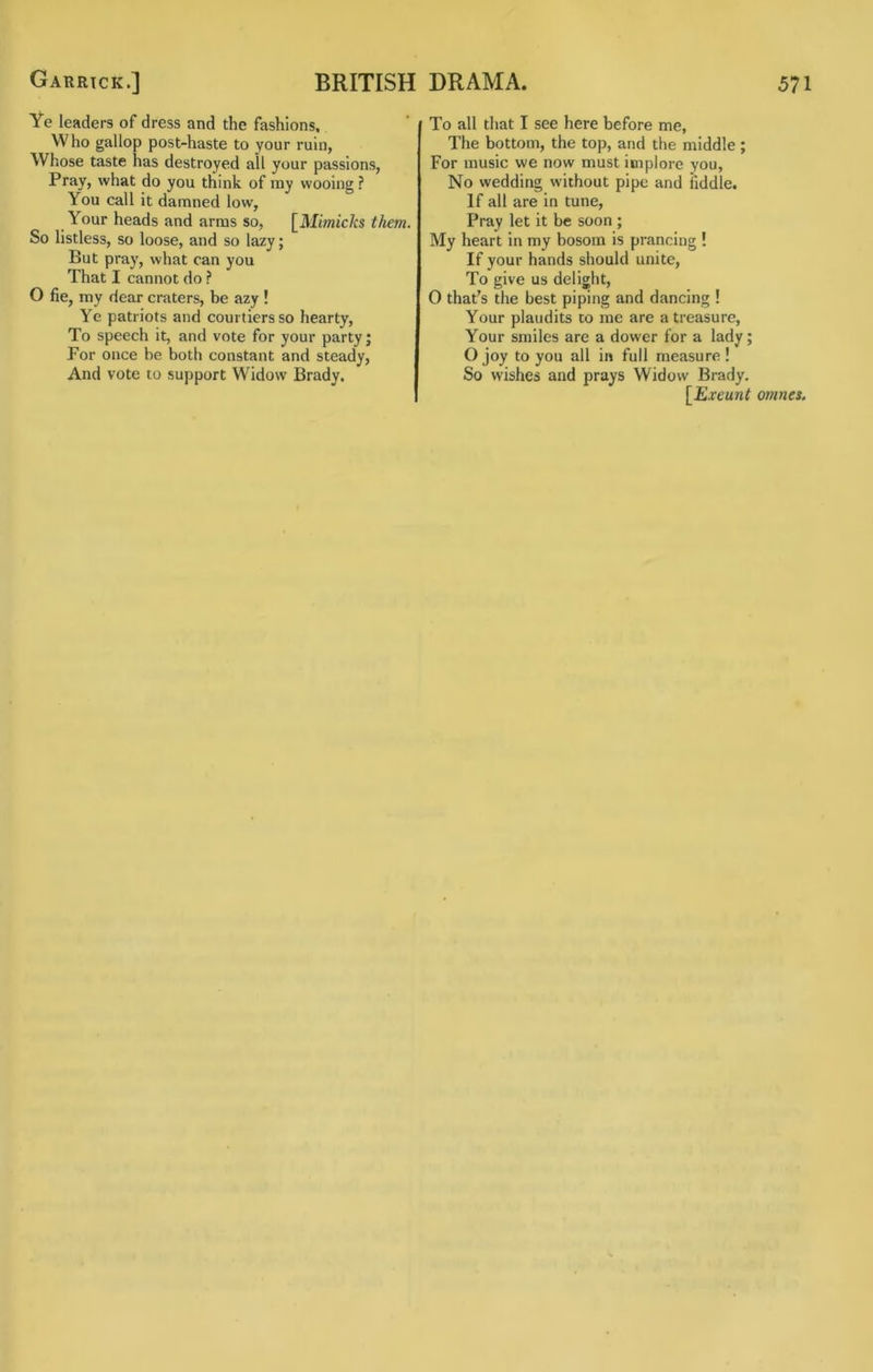 Ye leaders of dress and the fashions. Who gallop post-haste to your ruin, Whose taste has destroyed ail your passions, Pray, what do you think, of ray wooing ? You call it damned low. Your heads and arms so, [Mimicks them. So listless, so loose, and so lazy; But pray, what can you That I cannot do ? O fie, my dear craters, be azy ! Ye patriots and courtiers so hearty. To speech it, and vote for your party; For once be both constant and steady, And vote to support Widow Brady. To all that I see here before me, The bottom, the top, and the middle ; For music we now must implore you. No wedding without pipe and fiddle. If all are in tune. Pray let it be soon ; My heart in my bosom is prancing ! If your hands should unite. To give us delight, O that’s the best piping and dancing ! Your plaudits to me are a treasure. Your smiles are a dower for a lady; O joy to you all in full measure ! So wishes and prays Widow Brady. [Exeunt omnes.