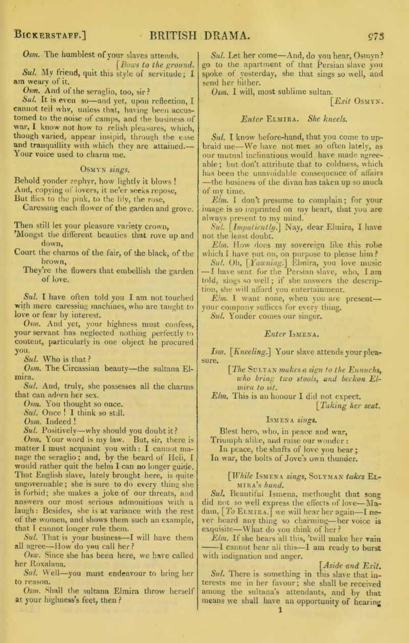 Bickerstaff.] BRITISH Osm. The humblest of )'our slaves attends. to the ground. Sul. My friend, quit this style of servitude; I am weary of it. Osm. And of the seraglio, too, sir? Sul. It is even so—and yet, upon reflection, I cannot tell whv, unless that, having been accus- tomed to the noise of camps, and the business of war, I know not how to relish pleasures, which, though varied, appear insipid, through the ease and tranquillity with which they are attained.— Your voice used to cliarm me. OsMYN sings. Behold yonder zephyr, how lightly it blows ! And, copying of lovers, it ne’er seeks repose, But flies to the pink, to tlie lily, the rose, Caressing each flower of the garden and grove. Then still let your pleasure variety crown, 'Mongst the different beauties that rove up and down. Court the charms of the fair, of the black, of the brown. They’re the flowers that embellish the garden of love. Sul. I have often told you I am not touched with mere caressing inactiines, who are taught to love or fear by interest. Osm. And yet, your highness must confess, your servant has neglected notliing perfectly to content, particularly in one object he procured you. Sul. Who is that ? Osm. The Circassian beauty—the sultana El- mira. Sul. And, truly, she possesses all the charms that can adorn her sex. Os7». You thought so once. Sitl. Once ! I think so still. Osm. Indeed ! Sul. Positively—why should you doubt it? Osm, Your word is iny law. But, sir, there is matter I must acquaint you with: I cannot ma- nage the seraglio; and, by the beard of Ileli, 1 would rather quit the helm I can no longer guide. That English slave, lately brought here, is quite ungovernable; she is sure to do every thing she is forbid; she makes a joke of our threats, and answers our most serious admonitions with a laugh: Besides, she i.s at variance with the rest of the w(;men, and sliows them such an example, that 1 cannot longer rule them. Sul. That is your business—I will have them all agree—Ilow do you call her? Osw. .Since she has been here, we have called her Roxalana. Sul. Well—you must endeavour to bring her to reason. Osm. .Shall the sultana Elmira throw herself at your highness’s feet, then ? DRAMA. 97 S Sul. Let her come—And, do you hear, Osniyn ? go to the apartment of that Persian slave you spoke of yesterday, she that sings so well, and send her liither. Osm. I will, most sublime sultan. [Exit OSMYX. Enter Elmira. She kneels. Sul. I know before-hand, that you come to up- braid me—We have not met so often lately, as our mutual inclinations would have made agree- able ; but don’t attribute that to coldness, which bus been the unavoidable consequence of affairs —the business of the divan has taken up so mncli of my time. Ehn. I don’t presume to complain; for your image is so imprinted on mv heart, that you are always present to my mind. Sul. [Imputicntlj/.j Nay, dear Elmira, I have not the least doubt. Ehn. lIow does iny sovereign like this robe which I have put on, on purpose to please him? Sul. Oh, [Yawning.^ Klmira, you love music —I have sent for the Persian slave, who, 1 am told, sings so well; if she answers the descrip- tion, she will alFord you entertainment. Elm. 1 want none, when you are present— your company suffices for every thing. Sul. Yonder eonies our singer. Enter I^MENA. Ism. [Kneeling.^ Your slave attends your plea- sure. [The Sultan makes a sign to the Eunuchs, who bring two stools, and beckon El- mira to sit. Elm. This is an honour I did not expect, [Taking her seat. Ism ENA sings. Blest hero, who, in peace and war. Triumph alike, and raise our wonder : In peace, the shafts of love you bear; In war, the bolts of Jove’s own thunder. [While IsMENA sings, Solyman takes El- mira’s hand. Sul. Beautiful Ismena, metliought that song did not so well express the effects of love—Ma- dam, [To Elmira.] wc will hear her again—I ne- ver heard any thing so charming—her voice is exquisite—What do you think of her? Elm. If she hears all this, ’tw ill make her rain 1 cannot bear all this—I am ready to burst with indignation and anger. [Aside and Exit. Sul. There is something in this slave that in- terests me in her favour; she shall be received among the sultana’s attendants, and by that means we shall have an opportunity of hearing
