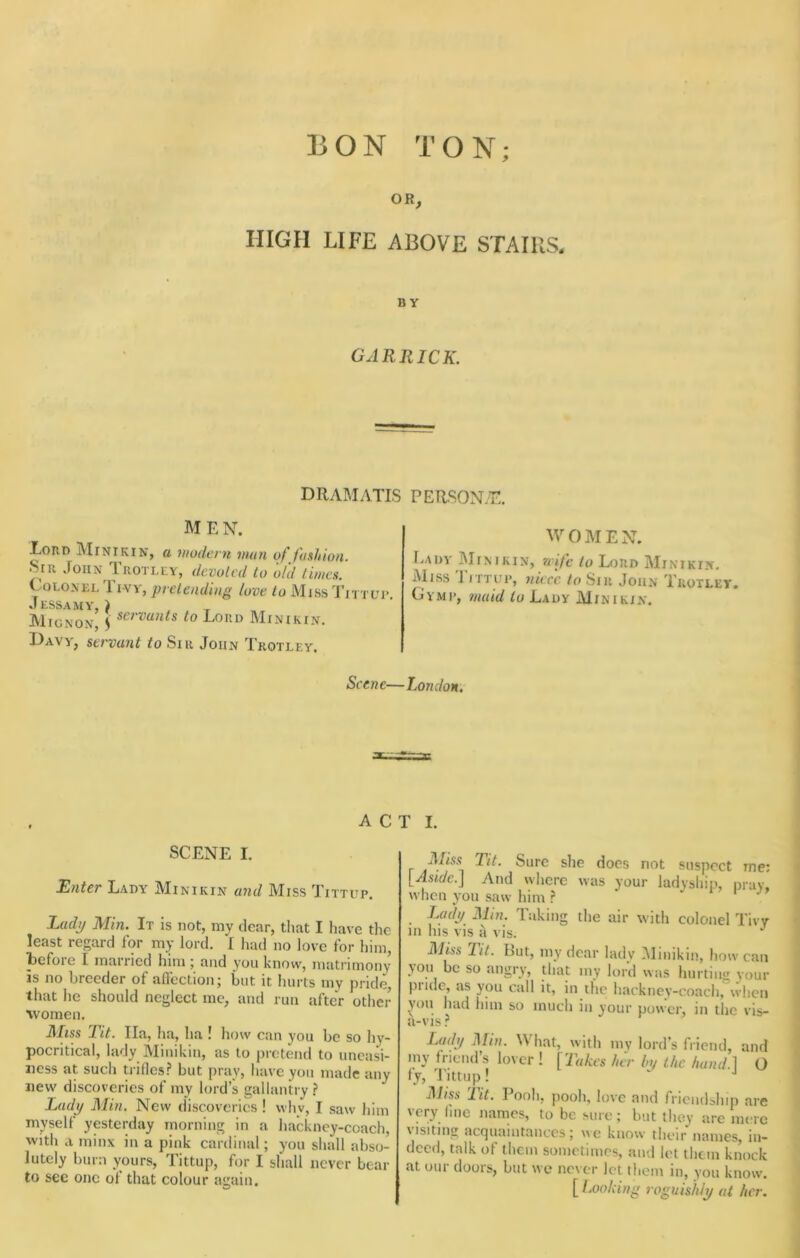 BON TON; OR, HIGH LIFE ABOVE STAIRS* BY GARRICK. dramatis PERSONyT, M E N. Lord Minikin, a modern man of fashion. Sir John Trotley, dcvoled to ofd limes. Colonel Tivy, pretending love to MissTittli*. Jess A my, } Mignon, ^ ^0 Lord Minikin. Davy, servant to Sir John Trotley. M'OMEN. Lady Minikin, nife to Lord Minikin. Aiiss Tittup, niece, to Sir John Trotley. Gymi', maid to Lady Minikin. Scene—London, A C SCENE I. Kilter Lady Minikin and Miss Tittup. Ladp Min. It is not, my dear, that I have the least regard for my lord. I had no love for him, Icfoie I married him j and you know, matrimony is no breeder of affection; but it hurts my pride, that he should neglect me, and run after other %vomen. ]\£iss Rit. lla, ha, ha ! how can you be so hy- pocritical, lady Minikin, as to pretend to uneasi- ness at such ti iflcs.'* but pray, liave you made any new discoveries of my lord’s gallantry.? Lady Min. New discoveries ! why, I saw him myself ypterday morning in a hackney-coach, with a minx in a pink cardinal; you sliall abso- lutely burn yours. Tittup, for I shall never bear to see one of that colour again. T I. Mm Tit. Sure she docs not suspect me: [Aside.] And where was your ladyship, nruv. when you saw him .? i ’ i Lady Min. Taking the air with colonel Tivy m his vis a vis. Miss lit. But, my dear ladv Minikin, how can you be so angry, that my lord was liurtiiig your pride, as you call it, in the hackney-coach, when you had him so much in your power, in the vis- Lady Min. What, with my lord’s friend, and my friend’s lover ! [Takes her by the hand 1 O fy, 'I'lttup! ]\liss lit. Pooh, pooh, love and friendship are very line names, to be sure; but they are mere visiting acquaintances; we know their names, in- deed, talk of them sometimes, and let them knock at our doors, but we never let them in, you know. [ Looking roguishly at her.
