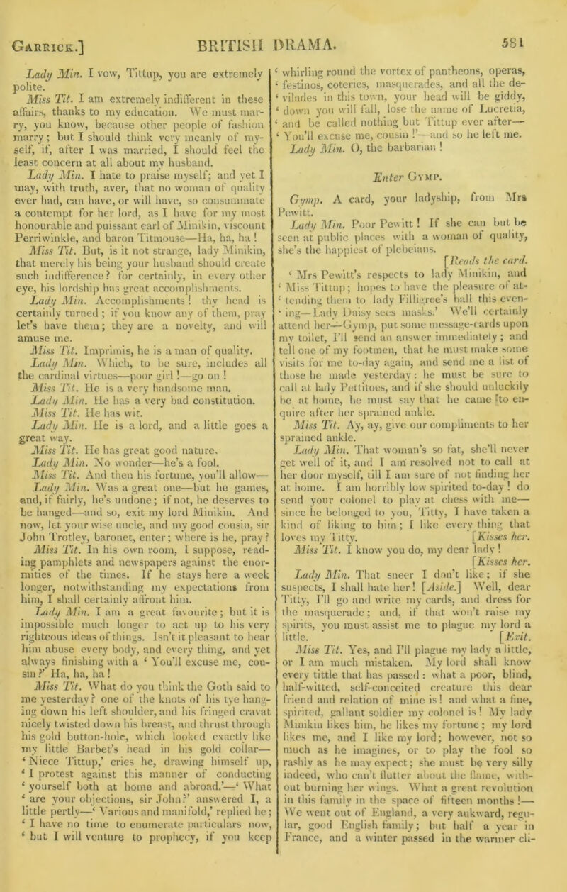 Xa(/y Min. I vow, Tittup, you are extremely polite. Miss Tit. I am extremely indifferent in these affairs, thanks to my education. We must mar- ry, you know, because other people of fashion marry; but I should think very meanly of my- self, if, after I was married, I should feel the least concern at all about my husbaiui. Ladi/ Min. I hate to praise myself; and yet I may, with truth, aver, that no woman of quality ever had, can have, or will have, so consummate a contempt for her lord, as I have for my most honourable and puissant earl of iNIinikin, viscount Perriwinkle, and baron I’itmouse—lla, ha, ha ! Miss Tit. But, is it not strange, lady Minikin, that merely his being your husband should create such indifference? for certainly, in every otlier eye, his lordship has great accomplishments. Ladi/ Min. Accomplishments! thy head is certainly turned ; if you know’ any of them, pray let’s have tliem; they are a novelty, and w ill amuse me. Miss Tit. Imprimis, he is a man of quality. Ladtj Min. Which, to be sure, includes all the cardinal virtues—poor girl !—go on ! Miss Tit. He IS a very handsome man. Ladif Min. He has a very bad constitution. Miss Tit. He has wit. iMdt/ Min. He is a lord, and a little goes a great way. Jiliss Tit. He has great good nature, Ladt/ Min. No wonder—he’s a fool. Miss Tit. And then his fortune, you’ll allow— Ladi/ Min. Was a great one—but he games, and, if fairly, he’s undone; if not, he deserves to be hanged—and so, exit my lord Minikin. And now, let your wise uncle, and my good cousin, sir John Trotley, baronet, enter; where is he, pray? Miss Tit. In his own room, I suppose, read- ing pamphlets and newspapers against the enor- mities of the times. If he stays here a week longer, notwithstanding my expectations from him, I shall certainlv affront him. * •' . . Lady Min. I am a great favourite; but it is impossible much longer to act up to his very righteous ideas of things. Isn’t it pleasant to hear him abuse every body, and every thing, and yet always finishing with a ‘ You’ll excuse me, cou- sin ?' Ha, ha, ha ! Miss Tit. What do you think the Goth said to me yesterday ? one of the knots of his tye hang- ing down his left shoulder, and his fringed cravat nicely twisted down his breast, and thrust through his gold button-hole, which looked exactly like my little Barbet’s head in his gold collar— ‘Niece Tittup,’ cries he, drawing himself up, ‘ I protest against this manner of conducting ‘ yourself both at home and abroad.’—‘ What ‘are your olqections, sir John?’ answered I, a little pertly—‘ Various and manifold,’ replied he; ‘ I have no time to enumerate particulars now, ‘ but I will venture to prophecy, if you keep ‘ whirling round the vortex of pantheons, operas, ‘ festinos, coteries, masquerades, and ail the de- ‘ vilades in tliis town, your head will be giddy, ‘ down you will fall, lose the name of Lucretia, ‘ and be called nothing but Tittup ever after— ‘ You’ll excuse me, cousin !’—and so he left me. Ludj/ Min. O, the barbarian ! Enter Gvmp. Gymp. A card, your ladyship, from Mrs Pewitt. Lady Min. Poor Pewitt! If she can hut he seen at public places with a woman ot quality, she’s the happiest of plebeians. [Reads the card. ‘ Mrs Pew'itt’s respects to lady Minikin, and ‘ Miss Tittup; hopes to have the pleasure of at- ‘ tending them to lady I'iliigree’s hall this even- ‘ ing—Lady Daisy sees masks.’ W'e’ll ccrtaiidy attend her—Gymp, put some message-cards upon my toilet. I’ll send an answer immediately; and tell one of my footmen, that he must make some visits for mo to-day again, and send me a list of those he made yesterday: he must be sure to call at lady Pettitoes, and if she should unluckily he at home, he must say that he came fto en- quire after her sprained ankle. Miss Tit. Ay, ay, give our compliments to her sprained ankle. Lady Min. That woman’s so tat, she’ll never get well of it, and I am resolved not to call at her door myself, till I am sure of not finding her at home. I am horribly low’ spirited to-day ! do send your colonel to play at chess with me— since he belonged to you. Titty, I have taken a kind of liking to him; I like every thing that loves my Titty. [Kisses her. Miss Tit. i know you do, my dear lady ! [Kisses her. TMdy Min. That sneer I don’t like; it she suspects, I shall hate her! [Jsh/e.] Well, dear Titty, I’ll go and write my cards, and dress for the masquerade; and, if that won’t raise my siurits, you must assist me to plague mv lord a little. [£.riV. ]\Iiss Tit. Yes, and I’ll plague nw lady a little, or I am much mistaken. IMy lord shall know every tittle that has passed : what a poor, blind, half-witted, self-conceited creature this dear friend and relation of mine is! and what a fine, spirited, gallant soldier my colonel is ! My lady Minikin likes him, he likes my fortune; my lord likes me, and I like my lord; however, not so much as he imagines, or to play tiie fool so rashly as he may expect; she must be very silly indeeti, who can’t lluttcr about the flumt, wiili- out burning her w ings. Wiiat a great revolution in this family in the space of fifteen months !— We went out of England, a very aukward, res>i- lar, good English family; but half a year in Prance, and a winter passed in the warmer cli-