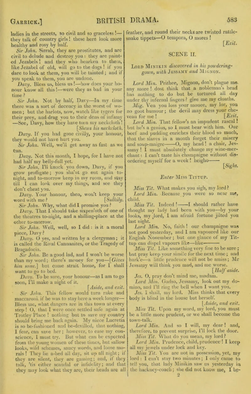 ladies in the streets, so civil and so graceless !— they talk of country girls! these here look more healthy and rosy by half. Si>‘ John. Sirrah, they are prostitutes, and are civil to delude and destroy you : they are paint- ed Jezabels! and they who hearken to them, like Jezabel of old, will go to the dogs ! if you dare to look at them, you will be tainted ; and il yon speak to them, you are undone. Davit. Bless us, bless us!—how does your ho- nour know all this !—were they as bad in your time Sir John. Not by half, Davy—In my time there was a sort of decency in the worst of wo- men ; but the harlots, now, watch like tygers for their prey, and drag you to their dens of infamy —See, Davy, how they have toin my neckcloth ! [67ica;s his neckcloth. Davy. If you had gone civilly, your honour, they would not have hurt you. Sir John. Well, we’ll get away as fast as we tan. Davi/. Not this month, I hope, for I have not had half my belly-fnll yet. Sir John, I’ll knock you down, Davy, if you grow profligate; you sha’nt go out again to- night, and to-morrow keep in my room, and stay till I can look over my things, and see they don’t cheat you. Davy. Your honour, then, won’t keep your word witli me ? [Sulkily. Sir John. Why, what did I promise you ? Davy. That I should take sixpen’oth of one of the theatres to-night, and a shilling-place at the other to-morrow. Sir John. Well, well, so I did : is it a moral piece, Davy ? Davy. O yes, and written by a clergyman; it is called the Rival Cannanites, or the Tragedy of Bragadocia. Sir John. Be a good lad, and I won’t be worse than my word; there’s mcmey for you—[Gives him so/ne.] but come strait home, for I shall want to go to bed. Davy. To be sure, your honour—as I am to go soon. I’ll make a night of it. [Aside, and exit. Sir John. J’his fellow would turn rake and maccaroni. if he was to stay here a week longer— Bless me, what dangers are in this town at every step ! O, that I were once settled safe again at Trotley Place ! nothing but to save my country should bring me back again. My niece Lucretia is so be-fashioned and bc-dcvillcd, that nothing, I fear, can save her; however, to case my con- science, 1 must try. But what can be expected from the young women of these limes, but sallow looks, wild schemes, saucy words, and loose mo- rals ! They lie a-hed all day, sit up all night; if tliey are silent, they are gaming; and, it they talk, ’tis citlicr scandal or infidelity; and that they may look what they arc, tiicir heads are all feather, and round their necks are twisted rattle- snake tippets—O tempora, O mores ! [Exit. SCENE II. Lord Minikin discovered in his powdering^ gown, with Jessamy and Mignon. Lord Min. Prithee, Mignon, don’t plague me any more ! dost think that a nobleman’s head lias nothing to do but be tortured all day under thy infernal lingers give me my cloaths. Mig. V^en you loss your monee, ray lor, you no goot humour; the devil may dress your che- veau for me ! [Exit. I.ord Min. That fellow’s an impudent rascal! but he’s a genius, so 1 must bear with him. Our beef and pudding enriches their blood so much, that the slaves in a month forget their misery and soup-maigre O, ray head ! a chair, Jes- samy ! I must absolutely change my wine-mer- chant ; I can’t taste his champaigne without dis- ordering myself for a week ! heigho [Stg/iJ. Enter Miss Tittup. Miss Tit. What makes you sigh, my lord ? J^ord Min, Because you were so near me, child. Miss Tit. Indeed ! 1 should rather have thought my lady had been with you—by your looks, my jord, 1 am afraiil fortune jilted you last night. I.ord Min. No, faith ! our champaigne was not good yesterday, and I am vapoured like our English November; but one glance of my Tit- tup can dispel vapours like—like Miss Tit. Like something very fine to be sure ; but pray keep your simile for the next time; and hark’c—a little prudence will not be amiss; Mr Jessamy will think you mad, and me worse. [Half aside. Jes. O, pray don’t mind me, madam. Lord Alin. Gadso, Jessamy, look out my do- mino, and I’ll ring the bell w hen I want you. Jes. I shall, my lord. IMiss thinks that every body is blind in the house but herself. [Aside, and exit. Miss Tit. Upon my word, my lord, you must be a little more prudent, or we shall become the town-talk. Lord Min. And so I will, my dear! and, therefore, to prevent surprise. I’ll lock the door. Miss Tit. What do yon mean, my lord? Jjord Min. Prudence, child, prudence ! I keep all my jewels under lock and ke\\ Miss Tit. Von are not in possession, yet, my lord : 1 can’t stay two minutes; I only came to tel! you, that lady Minikin saw us yesterday iu the hackney-coach; she did not know me, 1 bg- 2