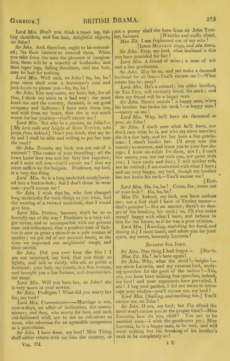 Lord Min. Don’t you think a taper leg, fal- ling shoulders, and fine hair, delightful objects, sir John ? Sir John. And, therefore, ought to be conceal- ed ; ’tis their interest to conceal them. When you take from the men the pleasure of imagina- tion, there will be a scarcity of husbands; and then taper legs, falling shoulders, and fine hair, may be had for nothing. Lord Min. Well said, sir John ! ha, ha, ha ! your niece shall wear a horseman’s coat and jack-boots to please you—ha, ha, ha! Sir John. You may sneer, my lord; but, for all that, I think my niece in a bad way; she must leave me and the country, forsooth, to see good company and fashions; I have seen them too, and wish from my heart, that she is not much worse for her journey—you’ll excuse me ! T^ord Min. But why in a passion, sir John ?— [My lord nods and laughs at Miss Tittup, who peeps from behind.^ Don’t you think, that my la- dy and I shall be able and willing to put her into the road? Sir John. Zounds, my lord, you are out of it yourself! This comes of your travelling; all the town know how you and my lady live togetlier; and I must tell you—you’ll excuse me ! that my niece suffers by tlie bargain. Prudence, my lord, is a very fine thing. Lord Min. So is a long neckcloth nicely!twist- ed into a button-hole; but I don’t chuse to wear one—you’ll excuse me ! Sir John. I wish that he, who first changed long neckcloths for such things as you wear, had the wearing of a twisted neckcloth, that 1 would give him. Lord Min. Prithee, baronet, don’t be so so horridly out of the way ! Prudence is a very vul- gar virtue, and so incompatible with our present ease and refinement, that a prudent man of fash- ion is now as great a miracle as a pale woman of f|uality; we got rid of our mauvais honte, at the time we imported our neighbours’ rouge, and their morals. Sir John. Did you ever hear the like ? I am not surprised, my lord, that you think so lightly, and talk so vainly, who are so polite a fiusband ; your lady, my cousin, is a fine woman, and brought you a fine fortune, and deserves bet- ter usage. Lord Min. Will you have her, sir John ? she is very much at your service. Sir John, Profligate! What did you marry her for, my lord ? Lord Mhi. Convenience Marriage is not, iiow-a-days, an affair of inclination, but conve- nience ; and they, who marry for love, and such old-fashioned stuff, are to me as ridiculous as those, who advertise for an agreeable companion in a post-chaise. Sir John. I have done, my lord! Miss Tittup shall either return with me into the country, or Voi. III. not a penny shall she have from sir John Trot- lev, baronet. [Whistles and walks about. Miss Tit. I am frightened out of my wits ! [Lord Minikin sings, and sits down. Sir John. Pray, my lord, what husband is this you have provided for her ? Lord Min. A friend of mine ; a man of wit and a fine gentleman. Sir John. May be so, and yet make a damned husband for all that—You’ll excuse me !—What estate has he, pray ? Lord Min. lie’s a colonel; his elder brother, sir Tan Tivy, will certainly break his neck; and then my friend will be a happy man. Sir John. Here’s morals ! a happy man, when his brother has broke his neck !—a happy man . —mercy on me ! Lord Min. Why, he’ll have six thousand a- year, sir John ! Sir John. I don’t care what he’ll have, nor don’t care what he is, nor who my niece marries; she is a fine lady, and let her have a fine gentle- man : I shan’t hinder her. I’ll away into the country to-morrow', and leave you to your fine do- ings ; i have no relish for them, not I; I can’t live among you, nor eat with you, nor game with you ; I hate cards and dice ; I will neither rob, nor be robbed; I am contented with what 1 have; and am very happy, niy lord, though my brother has not broke his neck—You’ll excuse me ! [jExiL Lord Min. Ila, ha, ha ! Come, fox; come out of your hole ! Ha, ha, ha ! Miss Tit. Indeed, my lord, you have undone .me; not a foot shall I have of Trotley manor— that’s positive !—But no matter; there’s no dan- ger of his breaking his neck; so. I’ll e’en make myself happy with what I have, and behave to him for the future, as if he was a poor relation. Lord Min. [Kneeling, snatching her hand, and kissing /?.] I must kneel, and adore you for your spirit, my sweet, heavenly Lucretia ! lie-enter .Sir John. Sir John. One thing I had fo^ot— [5?ar?s. Miss Tit. Ha ! he’s here again! Sir John. Why, what the devil!—heigho !— my niece Lucretia, and my virtuous lord, study- ing speeches for the good of the nation !—Yes, yes, you have been making fine speeches, indeed, my lord ! and your arguments have prevailed, I see ! I beg your pardon, T did not mean to inter- rupt your studies—you’ll excuse me, my lord ! Lord Min. [Smiling, and ?nocking him.^ You’ll excuse me, sir John ! Sir John. O yes, my lord; but I’m afraid the devil won’t excuse you at the proper time!—Miss Lucretia, how do you, child ? ^ ou are to be married soon—I wish the gentleman joy; IMiss Lucretia, he is a happy man, to be sure, and will want nothing but the breaking of his brother’s neck to be completely so !