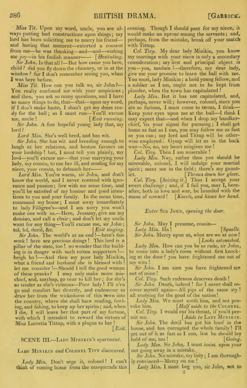Miss Tit. Upon my word, uncle, you are al- ways putting bad constructions upon things; niy lord has been soliciting me to marry his friend— and having that moment—extorted a consent from me—he was thanking—and—and—wishing me joy—in his foolish manner [Hesitating. Sir John. Is that all ?—But how came you here, child ? did you fly down the chimney, or in at the window ? for I don’t remember seeing you, when 1 was here before. Miss Tit. How can you talk so, sir John?— You really confound me with your suspicions ; and then, you ask so many questions, and I have so many things to do, that—that—upon ray word, if I don’t make haste, 1 shan’t get my dress rea- dy for the ball; so I must run—You’ll excuse me, uncle ! [Exit running. Sir John. A fine hopeful young lady that, my lord ? Lord Min. She’s well bred, and has wit. Sir John. She has wit and breeding enough to laugh at her relations, and bestow favours on your lordship ! but, I must tell you plainly, my lord—you’ll excuse me—that your marrying your lady, my cousin, to use her ill, and sending for my niece, your cousin, to debauch her Jjord Min. You’re warm, sir John, and don’t know the world, and I never contend with igno- rance and passion; live with me some time, and you’ll be satisfied of my honour and good inten- tions to you and your family. In the mean time, command my house; I must away immediately to lady Filligree’s—and I am sorry you won’t make one with us.—Here, Jessamy, give me my domino, and call a chair; and don’t let my uncle want for any thing—You’ll excuse me, sir John ; tol, lol, derol, &c. [Exit singing. Sir John. The world’s at an end !—here’s fine work ! here are precious doings ! This lord is a pillar of the state, too ! no wonder that the build- ing is in danger with such rotten supporters !— heigh ho !—And then my poor lady Minikin, what a friend and husband she is blessed with ! let me consider I—Should 1 tell the good woman of these pranks? I may only make more mis- chief, and, mayhap, go near to kill her; for she’s as tender as she’s virtuous—Poor lady ! I’ll e’en go and comfort her directly, and endeavour to draw her from the wickedness of this town into the country, where she shall have reading, fowl- ing, and fishing, to keep up her spirits; and, when I die, I will leave her that part of my fortune, with which I intended to reward the virtues of Miss Lucretia Tittup, with a plague to her ! [Exit. SCENE HI.—Lady Minikin’s Lady Minikin and Colonel Tivy discovered. Lady Min. Don’t urge it, colonel! I can’t think of coming home from the masquerade this evening. Though I should pass for my niece, it would make an uproar among the servants; and, lerhaps, from the mistake, break off your raatclr with i'ittup. Col. Tivy. My dear lady Minikin, you know my marriage with your niece is only a secondary consideration; my first and principal object is you—you, madam !—therefore, my dear lady, give me your promise to leave the ball with me. You must, lady Minikin ; a bold young fellow, and a soldier as I am, ought not to be kept from jlunder, when the town has capitulated ! Lady Min. But it has not capitulated, and, lerhaps, never will; however, colonel, since you are so furious, I must come to terms, I think— ieep your eyes upon me at the ball—I think I may expect that—and when I drop my handker- chief, ’tis your signal for pursuing; I shall get lome as fast as I can, you may follow me as fast as you can; my lord and Tittup will be other- wise employed: Gymp will let us in the back way—No, no, my heart misgives me ! Col. Tivy. Then I am miserable ! iMdy Min. Nay, rather than you should be miserable, colonel, I will indulge your martial spirit; meet me in the field; there’s my gaunt- et. [Throics down her glove. Col. Tivy. [Seizing iV.J Thus I accept your sweet challenge ; and, if I fail you, may I, here- after, both in love and war, be branded with the name of coward ! [Kneels, and kisses her hand. Enter Sir John, opening the door. Sir John. May I presume, cousin— Lady Min. Ha ! [Squalls. Sir John. Mercy upon us, what are we at now! [Looks astonished. Lady Min. How cmi you be so rude, sir John, to come into a lady’s room without first knock- ing at the door ? you have frightened me out of my wits ! Sir John. I am sure you have frightened me out of mine I Col. Thy. Such rudeness deserves death ! Sir John. Death, indeed ! for I never shall re- cover myself again—All pigs of the same sty ! all studying for the good of the nation! Lady Min. We must sooth him, and not pro- voke him. [Half aside to the Colonel. Col. Tivy. I would cut his throat, if you’d per- mit me. [Aside to Lady Minikin. Sir John. The devil has got his hoof in the house, and has corrupted the whole family ! I’ll get out of it as fast as I can, lest he should lay hold of me, too ! [Going, Lady Min. Sir John, I must insist upon your not going away in a mistake. Sir John. No mistake, my lady; I am thorough- ly convinced—Mercy on me ! Lady Min. I must beg you, sir John, not to
