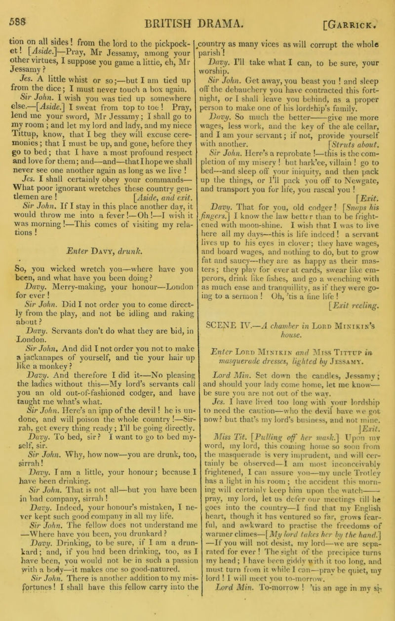 tion on all sides! from the lord to the plckpock ^ et! \^Aside^—Pray, Mr Jessamy, among your I parish ! ^country as many vices as will corrupt the whole other virtues, I suppose you game a little, eh, Mr Davy. I’ll take what I can, to be sure, your Jessamy ? worship. Jes. A little whist or so;—but I am tied up Sir John. Get away,you beast you ! and sleep fronr the dice; I must never touch a box again. 1 off tlie debauchery you liavc contracted this fort- Sir John. I wish you was tied up somewhere night, or I shall leave you behind, as a proper else.—[Aside.] I sweat from top to toe ! Pray, I person to make one of his lordship’s family. lend me your sword, Mr Jessamy; I shall go to Davy. So much the better give me more niy room ; and let my lord and lady, and my niece I wages, less work, and the key of the ale cellar, Tittup, know, that I beg they will excuse cere- monies ; that I must be up, and gone, before they go to bed; that I have a most profound respect and love for them; and—and—that I hope we shall never see one another again as long as we live ! Jes. I shall certainly obey your commands— What poor ignorant wretches these country gen- tlemen are ! [Aside, and exit. Sir John. If I stay in this place another da}', it and I am your servant; if not, provide yourself with another. about. Sir John. Here’s a reprobate !—this is the com- pletion of my misery ! hut hark’ee, villain ! go to bed—and sleep off your iniquity, and then pack up the things, or I’ll pack you off to Newgate, and transport you for life, you rascal you ! [Exit. Davy. That for you, old codger! his would throw me into a fever!—Oh !—1 wish it | ^n^'C/x] I know the law better ilian to be fright- ened with moon-shine, I wish that I was to live here all my days—this is life indeed ! a servant lives up to his eyes in clover; they have w'ages, and hoard wages, and nothing to do, but to grow fat and saucy—they are as happy as their mas- ters; they play for over at cards, swear like em- perors, drink like fishes, and go a wenching with as much ease and tranquillity, as if they were go- ing to a sermon ! Oh, ’tis a line life ! [Exit reeling. was morning!—This comes of visiting my rela- tions ! Enter Davy, drunk. So, you w’icked wretch you—where have you been, and what have you been doing Davy. Merry-making, your honour—London for ever ! Sir John. Did I not order you to come direct- ly from the play, and not be idling and raking about} Davy. Servants don’t do what they are bid, in London. Sir John, And did I not order you not to make a jackanapes of yourself, and tie your hair up like a monkey ? Davy. And therefore I did it—No pleasing the ladies without this—My lord’s servants call you an old out-of-fashioned codger, and have taught me what’s what. Sir John. Here’s an ipnp of the devil! he is un- done, and will poison the whole country !—Sir- rah, get every thing ready ; I’ll be going directly. Davy. To bed, sir} I want to go to bed my- self, sir. Sir John. Why, how now—you are drunk, too, sirrah! Davy. T am a little, your honour; because I liave been drinking, Sir John. That is not all—hut you have been in bad company, sirrah ! Davy. Indeed, your honour’s mistaken, I ne- ver kept such good company in all my life. Sir John. The fellow does not understand me —Where have yon been, you drunkard SCENE IV.—A chamber in Loud Minikin's house. Enter Lord Minikin and MissTittcp in masquerade dresses, lighted by Jessamy. Lord Alin. Set down the candles, Jessamy; and should your lady come home, let me know— be sure you are not out of the way. Jes. I have lived too long with your lordship to need the caution—who the devil have we got now? but that’s my lord’s business, and not mine. JE.nV. AUss Tit. [Pullmg off her w/ax/:.] Upon my word, my lord, this coming home so soon from the masquerade is very inqirudent, and will cer- tainly be observed—1 am most inconceivably frightened, I can assure you—mv uncle Trotley has a light in his room ; the accident tliis morn- ing will certainly keep him upon the watch pray, my lord, let us defer our meetings till he goes into the country—I find that my English heart, though it has ventured so far, grows fear- ful, and awkward to practise the freedoms of warmer climes—[Aly lord takes her by the hand.] Davy. Drinking, to be sure, if I am a drun- —If you will not desist, my lord—we are sepa- kard; and, if you had been drinking, too, as I rated forever! The sight of the precipice turns liave been, you would not be- in such a passion my head; I have been giddy with it too long, and yvith a body—it makes one so good-natured. must turn from it w hile I can—prav be quiet, my Sir John. There is another addition to my mis- j lord ! 1 will meet you to-morrow, fortunes! I shall have this fellow carry into the I.ord Alin. 'To-morrow 1 ’lis an age in my si-