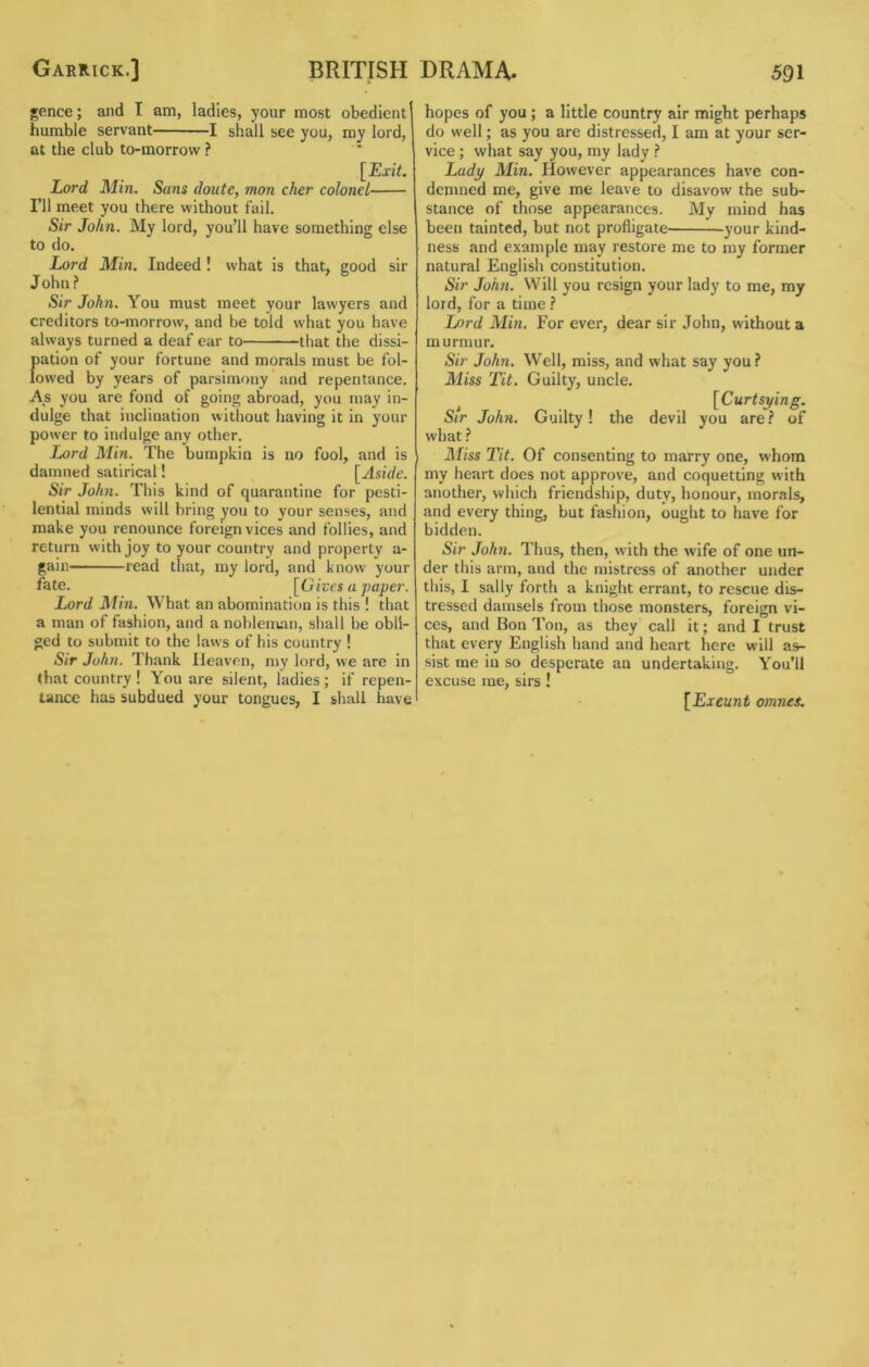 Garrick.] BRITISH gence; and I am, ladles, your most obedient humble servant 1 shall see you, my lord, at the club to-morrow ? [Exit. Lord Min. Sans doute, mon cher colonel ni meet you there without fail. Sir John. My lord, you’ll have something else to do. Lord Min. Indeed ! what is that, good sir J ohn ? Sir John. You must meet your lawyers and creditors to-morrow, and be told what you have always turned a deaf ear to that the dissi- {)ation of your fortune and morals must be fol- owed by years of parsimony and repentance. As you are fond of going abroad, you may in- dulge that inclination without having it in your power to indulge any other. Lord Min. The bumpkin is no fool, and is damned satirical! [Aside. Sir John. This kind of quarantine for pesti- lential minds will bring you to your senses, and make you renounce foreign vices and follies, and return with joy to your country and property a- gain read that, my lord, and know your fate. [Gives a paper. Lord Min. What an abomination is this ! that a man of fashion, and a nobleman, shall be obli- ged to submit to the laws of his country ! Sir John. Thank Heaven, my lord, we are in that country ! You are silent, ladies; if repen- tance has subdued your tongues, I shall have DRAMA. 591 hopes of you; a little country air might perhaps do well; as you are distressed, I am at your ser- vice ; what say you, my lady I Lady Min. However appearances have con- demned me, give me leave to disavow the sub- stance of those appearances. My mind has been tainted, but not profligate your kind- ness and example may restore me to my former natural English constitution. Sir John. Will you resign your lady to me, my lord, for a time ? Lord Min. For ever, dear sir John, without a murmur. Sir John. Well, miss, and what say you? Miss Tit. Guilty, uncle. , [Curtsying. Sir John. Guilty! the devil you are? of what ? Miss 2'it. Of consenting to marry one, whom my heart does not approve, and coquetting with another, which friendship, duty, honour, morals, and every thing, but fashion, ought to have for bidden. Sir John. Thus, then, with the wife of one un- der this arm, and the mistress of another under this, I sally forth a knight errant, to rescue dis- tressed damsels from those monsters, foreign vi- ces, and Bon Ton, as they call it; and I trust that every English hand and heart here will as- sist me in so desperate an undertaking. You’ll excuse me, sirs! [Exeunt omnes.