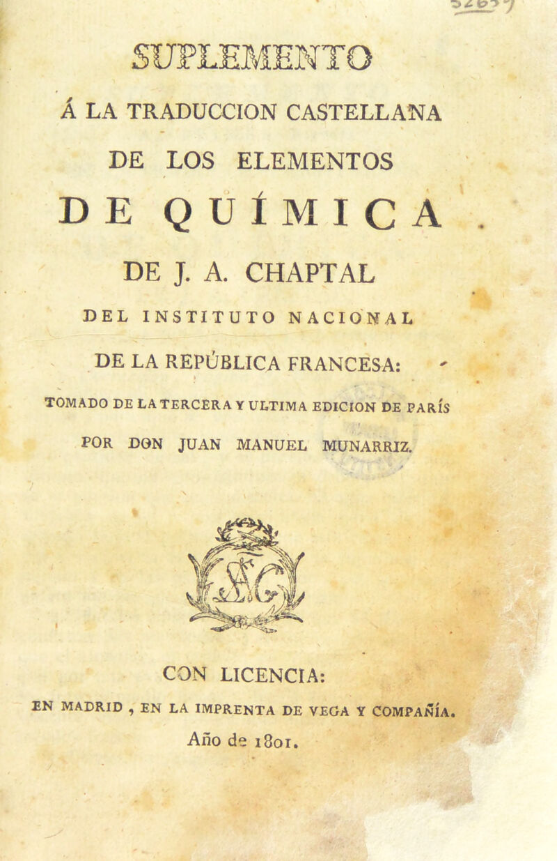 SUFL'EMEWTO A LA TRADUCCION CASTELLANA DE LOS ELEMENTOS DE QUtMICA DE J. A. CHAPTAL DEL INSTITUTO NACIONAL DE LA REPObLICA FRANCESA: TOMADO DE LA TERCERA Y ULTIMA EDICION DE PARIS FOR DON JUAN MANUEL MUNARRIZ. CON LICENCIA: EN MADRID , EN LA IMPRENTA DE VEGA Y COMPANIA. Ano de 1801.