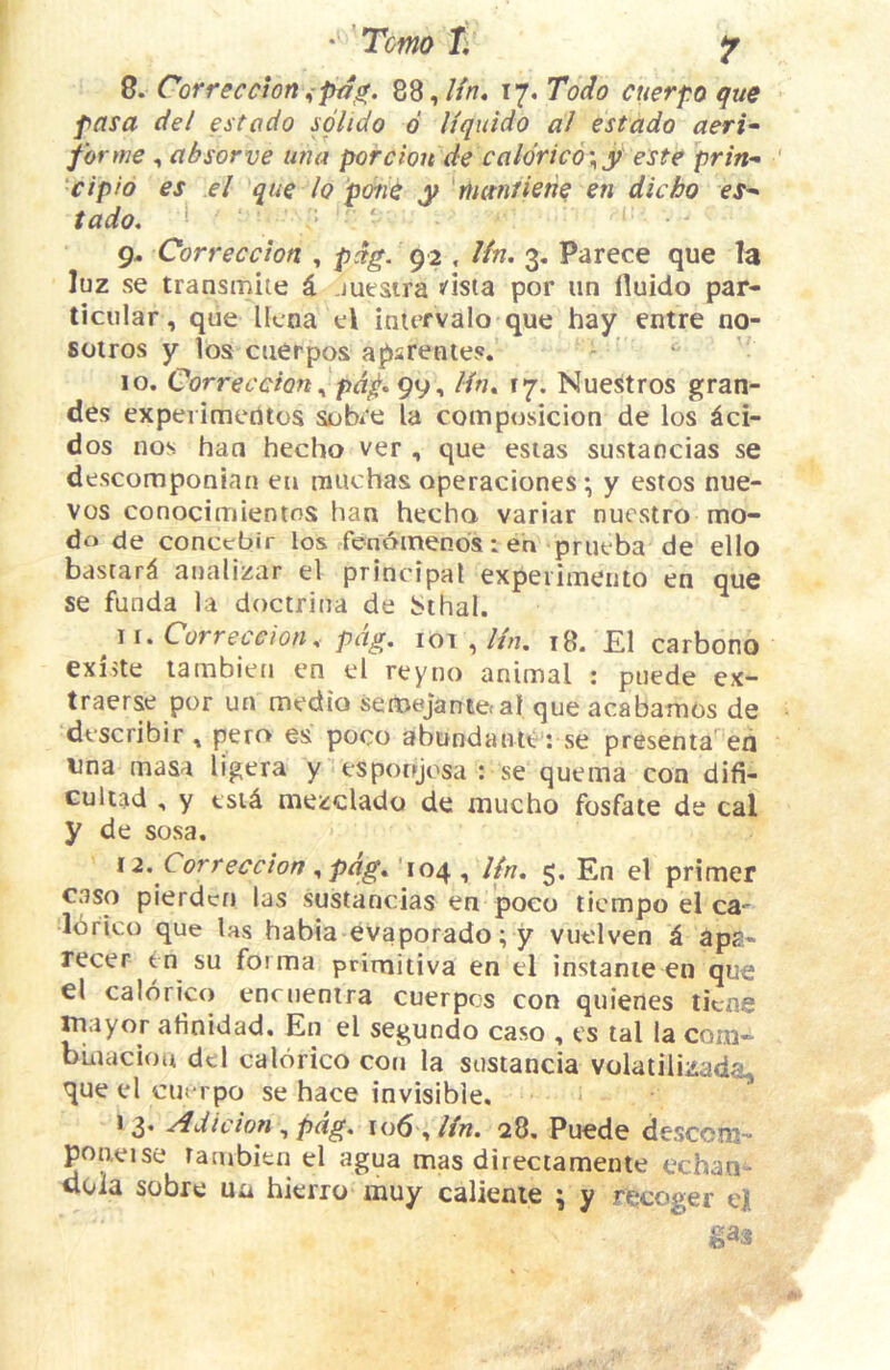 8. Correccion88,///r. 17. Todo cuerpo que pasa del estodo sglido 6 liquido al estado aeri^ forme , absorve utia porcion de caldric6\y este prin- ‘cipio es el que lo pone y riiantiene en dicho es^ tado, * ’ 9- Correccton , pdg. 92 , Ifn, 3. Parece que la luz se transmile i. juesira *'isia por iin lluido par- ticular, que licna el intervalo que hay entre no- sotros y los ctierpos apsrentes. 10. Correccton ^ pd^, gi)^ Hn^ ry. Nuestros gran- des experimetUos sobre la composicion de los dci- dos nos haa hecho ver , que esias sustaocias se descomponian eu muchas operaciones \ y estos nue- vos conocimientos ban hecha variar nucstro mo- do de conccbir los fendmends: en prueba de ello bastard analizar el principal experimento en que se funda la doctrina de bihal. j i. Correccion, pcig. 101 ,///z. 18. £1 carbono existe lambien en el reyno animal : piiede cx- traerse por un medio semejantetal queacabamos de describir , pero es poco afbundante : se presenta^ ea una masa ligera y esponjosa : se quema con difi- Gultad , y tsid mezdado de mucho fosfate de cal y de sosa. 12. Correccton ^pdg»^'\o^ ^ Un, 5. En el primer caso pierdcn las sustancias en poco ticmpo el ca- Idrico que las habia evaporado; y vuelven k aps> recer en su forma primitiva en el instanie en que el calbrico encuenira cuerpcs con quienes ticne luayor afinidad. En el segundo caso , es tal la com- bmaciou del calbrico con la sustancia volalilizada, que el euerpo se hace invisible. 13. Adicion ^pdg, io6 ,//«. 28. Puede desccm- poneise fambien el agua mas directamente cchan- dola sobre ua hierro muy calienie ; y recoger e) m