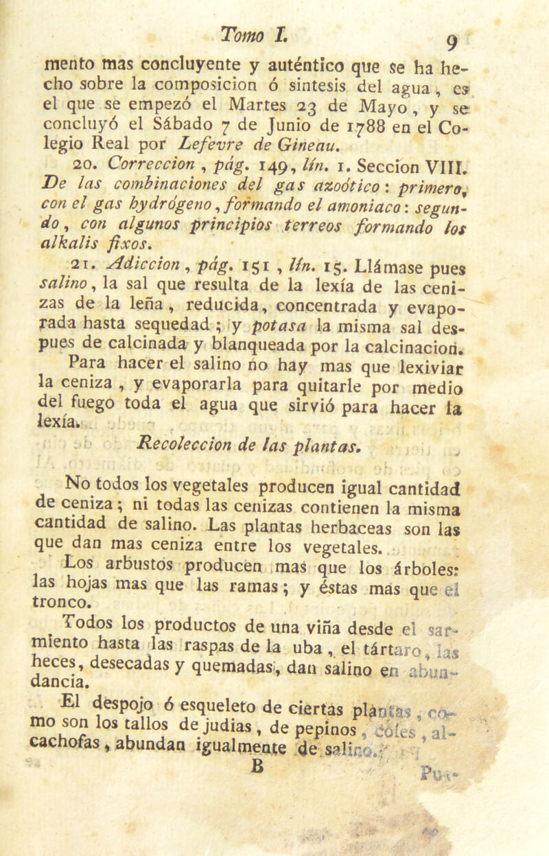 mento mas concluyente y autentico que se ha he- cho sobre la composicion 6 sintesis del agua , cs el que se empezo el Martes 23 de Mayo, y se concluyo el Sdbado 7 de Junio de 1788 en el Co- legio Real por Lefevre de Gineau. 20. Correccion , pdg. 149, litu i. Seccion VIIL De las comhinaciones del gas azooticoi primer0 con el gas hydrdgeno, formando el amoniaco: segun- do ^ con algunos principios terreos formando los alkalis fixos. 21. Adiccion^ pdg. igi , lin. ig. Lldmase pues salino, la sal que resulta de la lexia de las ceni- zas de la lena, reducida, concentrada y evapo- j*ada hasta sequedad; y pot as a la misma sal des- pues de calcinada y blanqueada por la calcinaciori. Para hacer el salino no hay mas que lexiviar la ceniza , y evaporarla para quitarle por medio del fuego toda el agua que sirvio para hacer la lexia^,. Recoleccion de las plant as. No todos los vegetales producen igual cantidad de ceniza ^ ni todas las cenizas contienen la misma cantidad de salino. Las plantas herbaceas son las que dan mas ceniza entre los vegetales. Los arbustos producen jmas que los ^rbolesi las hojas mas que las ramas; y Istas mas que el tronco. Todos los productos de una viha desde el sar- miento hasta las raspas de la uba el tdrtaro, las heces, desecadas y quemadas:, dan salino en abun- E1 despojo 6 esqueleto de ciertas plantas , son los tallos de judias, de peninos . dbles , al- mo son los tallos de judias, de pepinos , c cachofas, abundan igualmente de salino ♦ ?u