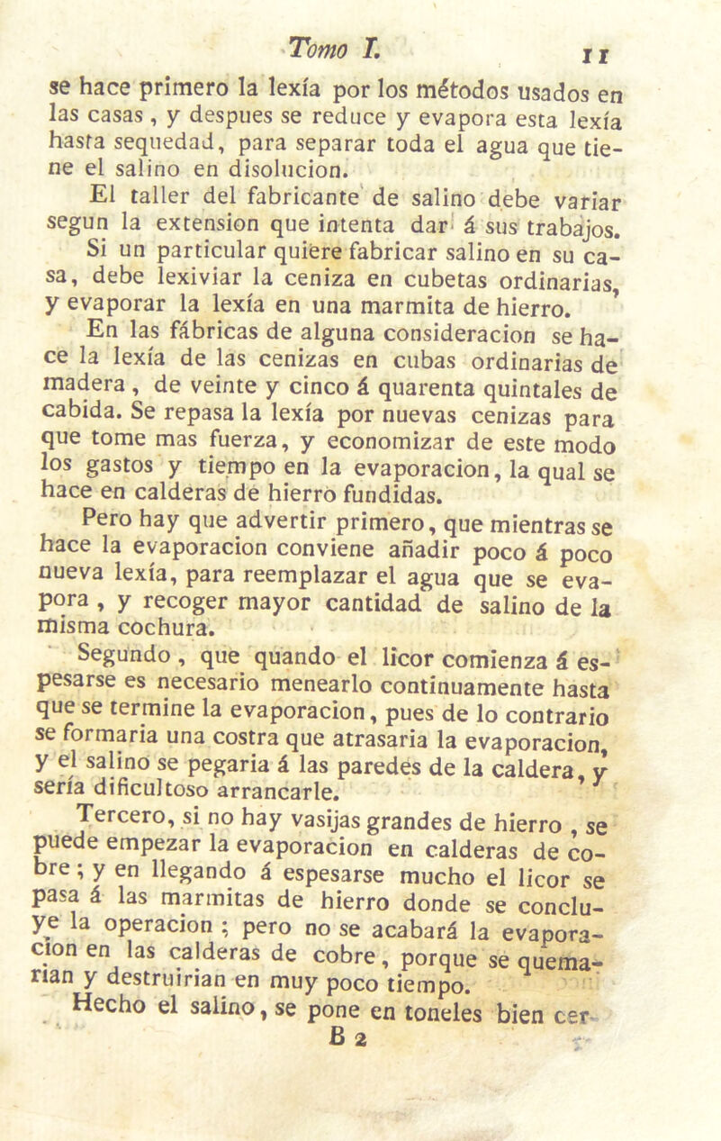 TotHO T, I j se hace primero la lexia por los mitodos usados en las casas , y despues se reduce y evapora esta lexia hasra sequedad, para separar toda el agua que tie- ne el salino en disolucion. El taller del fabricante de salino debe variar segun la extension que intenta dar*' i sus trabajos. Si un particular quiere fabricar salino en su ca- sa, debe lexiviar la ceniza en cubetas ordinarias y evaporar la lexia en una marmita de hierro. ’ En las fabricas de alguna consideracion se ha- ce la lexia de las cenizas en cubas ordinarias de madera , de veinte y cinco 6. quarenta quintales de cabida. Se repasa la lexia por nuevas cenizas para que tome mas fuerza, y economizar de este modo los gastos y tiempo en la evaporacion, la qual se hace en calderas de hierro fundidas. Pero hay que advertir primero, que mientrasse hace la evaporacion conviene anadir poco d poco nueva lexia, para reemplazar el agua que se eva- pora , y recoger mayor cantidad de salino de la misma cochura. Segundo , que quando el licor comienza i es- pesarse es necesario menearlo continuamente hasta que se termine la evaporacion, pues de lo contrario se formaria una costra que atrasaria la evaporacion, y el salino se pegaria i las paredes de la caldera, y seria dificultoso arrancarle. Tercero, si no hay vasijas grandes de hierro , se puede empezar la evaporacion en calderas de co- bre; y en llegando i espesarse mucho el licor se pasa 4 las marmitas de hierro donde se conclu- ye la operacion ; pero no se acabard la evapora- cion en las calderas de cobre, porque se quema- rian y destruirian en muy poco tiempo. Hecho el salino, se pone en toneles bien cer