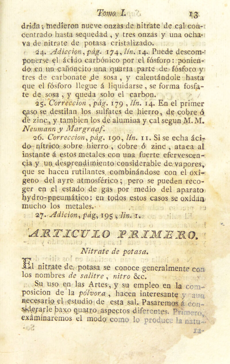 drida*, tnedieroa nueve onzas de nitrate de cal con-: cencrado hasta seqiiedad , y tres onzas y una ocha- va de nitrate de potasa cristalizado. 24. yidicdon^pdg. i74,//«. .14. Puede deseom- porierse el acido carbonico por elfosforp: ponien-' do ,en un caiioncito una q.uarta parte dofosforo y tres de carbonate jde sosa , y calendndole hasta que el fosforo llegue d liquidarse, se forma fosfa- te de sosa , y queda solo el carbon. ^ / <1$. Correction \pdg. 179 , Un. 14. En el primer qaso se destilan los sulfates de hierro, die cobre 6 de zinc, y tambien los de alumina y cal segun M. M, Neumann y Margraaf. 26. Correccion^pdg. 190, Un. ii. Si se echa icir do nitrico sobre hierro , cobre 6 zinc , ataca al instante 4 estos metales con una fuerte eferv,escen- cia y un desprendimiento considerable devapores, que se hacen rutilantes, combindndose con el oxi- geno del ayre atmosferico; pero se pueden reco- ger en ,el estado de gas por medio del aparato hydro-ppeurndtico: en todqs estos casos se oxidan mucho los metales.- .• „ * ; 27. Adicion., pd^., 195 v, 7/«. >1.: ' 'AMTZCUJLO JPMJfJIJEMO. % . j ' , * Nitrate de potasa, Si nitrate de.- potasa se conoce generalmente con los nombres de salitre, nitro &c. Su uso en las Artes , y su empleo en la com- posicion de la pdlvora , hacen interesante y aun necesarip ePestudio de esta sal. Pasareraos 4 eon- side/arle baxo quatro aspeptos diferentes. Pnmero exdminaremos el modo como lo produce la natu^-