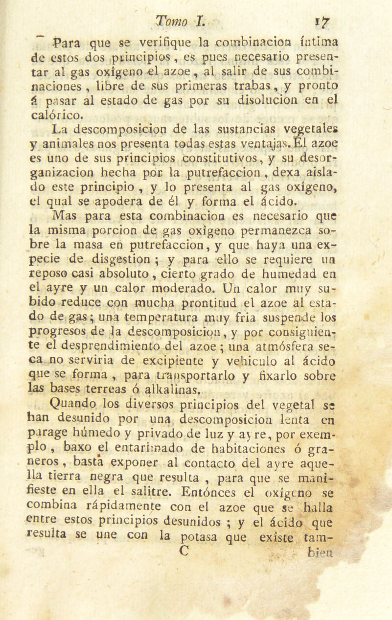 -Para que se verifique la coinbinacioa intima de estos dos .ptincipios , es pues necesario presen- tar al gas oxigeno el azoe, al salir de sus combi- naciones , libre de sus primeras trabas, y pronto pasar al estado de gas por su disolucion en el calorico. La desGomposicion de las sustancias vegetales y animales nos presenta todas estas ventajas.El azoe es uno de sus principios constitutivos, y su desor- ganizacion hecha por la putrefaccion , dexa aisla- do este principio , y lo presenta al gas oxigeno, el qual se apodera de 61 y forma el dcido. Mas para esta combinacion es necesario que la misma porcion de gas oxigeno permanezca so- bre la masa en putrefaccion, y que haya una ex- pecie de disgestion ; y para ello se requiere un reposo casi absoluto, cierto grado de humedad en el ayre y un calor moderado. Un calor muy su- bido reduce con mucha prontitud el azoe al esta- do de gas; una temperatura muy fria suspende los progresos de la descoraposicion, y por consiguien- te el desprendimiento del azoe ; una atmdsfera se- ca no serviria de excipiente y vehiculo al ^cido que se forma , para transportarlo y fixarlo sobre 1^ bases terreas 6 alkaUnas. Quando los diversos principios del vegetal s* ban desunido por una descomposicion lenta en parage hiimedo y privado de luz y ay re, por exem- plo , baxo el entarimado de habitaciones 6 gra- neros , basta exponer al contacto del ayre aque- 11a tierra negra que resuUa , para que se mani- fieste en ella el salitre. Entonces el oxigeno se combina r^pidamente con el azoe que se halla entre estos principios desunidos ; y el dcido que resulta se une con la potasa que existe tam- C hhn