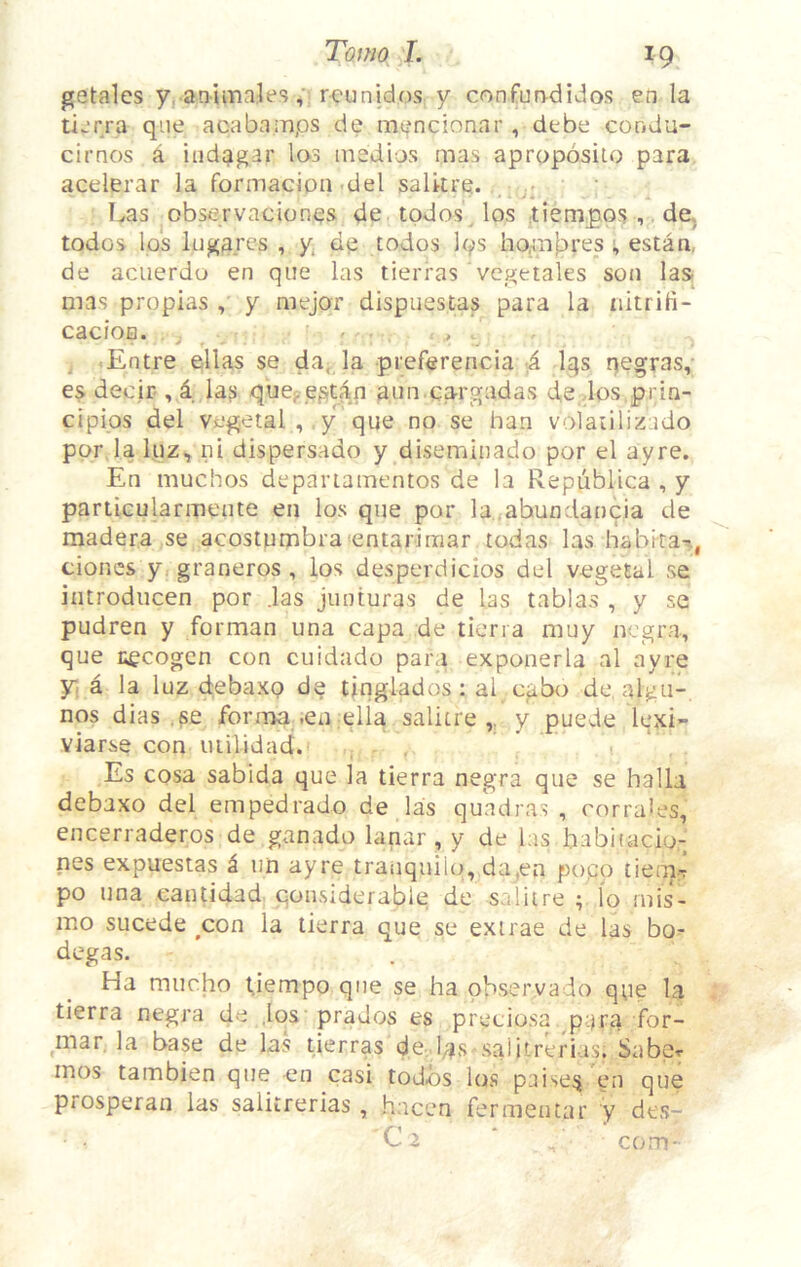 getales y, animnles rcunidos y confurvdidos en la tijrra qiie acabamps de mt^^ncionar, debe condu- cirnos a iiidagar los insdios mas apropbsilo para acelerar la formacion .del saUtre. • Las ^observaciones de tpdos^ los tiempos , de, todos Ips lugarcs , y de todos Ips hpmfares ; estan, de acuerdo en que las tierras vcgetales son las mas propias y mejor dispuestas para la nitrifi- cacloB. . j , . . , Entre ellas se da, la preferencia 4 Iqs rjegras,- decir , 1 la? qucj-cfi^an aiin ca-rgadas de .los prin- cipips del vegetal ,, y que no se ban volaiilizado por laluz, ni dispersado y diseminado por el ayre. En muchos depariamentos de la Repiiblica , y partiGularmente en los que por la .ahundancia de madera se acostumbra<entariraar todas las habitat, clones y. graneros , los desperdicios del vegetal se introdiicen por .las junturas de las tablas , y se pudren y forman una capa de tierra muy negra, que i;ecogcn con cuidado para exponerla al ayre y, a la luz debaxp de tinglados: al egbo de, algu-, nos dias ,?e fornaa ,en ella salitre y puede lexi- viarse con uiilidad.* , , ■ Es cosa sabida que la tierra negra que se halla debaxo del empedrado de las quadras , corrales, encerraderos de ganado lanar , y de las babitacio.- nes expuestas i iin ayre tranquilo, da.en popp tiem-T po una cantidad qonsiderable de salitre lo rnis- mo sucede ^con la tierra que se exirae de las bo.- degas. Ha mucho Uempo qne se ha ob.servado qpe la tierra negra de ,los prados es preciosa p^ra for- mar. la base de las tierras de.las salitrerias. Sabpr mos tambien que en casi todos los paise^ en que prosperan las salitrerias , hacen fermentar y des- C2 ‘ . com-