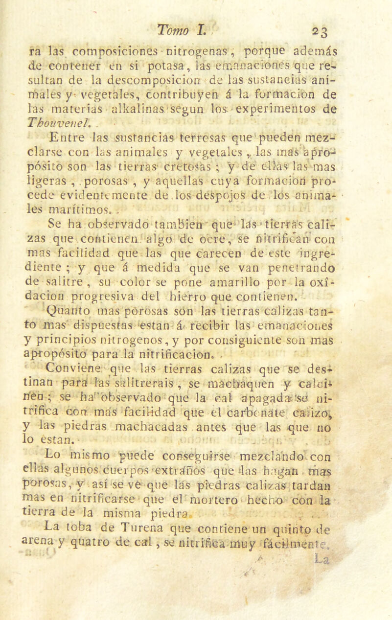 ra las composiciones nitrogenas, porque adein^s lie contener en si potasa, las emanaciones que re- sultan de la descomposicion de las siisianeias ani- males y- vegerales, contribuyen i la formacion de las materias alkalinas segun los experimeiitos de Thouvenel. Entre las sustancias tefrcsas qne pueden mez- clarse con las animales y vegetales las mas a pro- positb son las tierras' cretosas ; y de e-llas las mas ligeras , porosas , y aquellas cuya formacion pre- cede evidentemente de los despojos de lbs anima- les maritimos, . Se ha observado tambien qiie-las‘tierras cali- zas qne coniienen algo de ocre, se nitrifican con mas facilidad que las que carecen de este ingre- diente ; y que a medida que se van penetrando de salitre , su color se pone amarillo per la oxi- dacion progresiva del hierro que contienen. Quanto mas pbrbsas son las tierras calizas tan- to mas dispuestas ‘estan d- recibir las emanaciones y principios nhrogenos, y por coiisiguienie son mas aproposito para da nitrificacion. ■ Conviene q\je las tierras calizas que se desi tinan parb las salitrerais , se machaquen y calci* lYen ; se ha'’bbservado que la cal apagadac'so ni- trifica corr mas facilidad que el carbonate calizoi» y las piedras machacadas antes que las -que no lo estan. Lo mis mo puede consegurrse mezclahdo^con ellas algunos cuerpos'extrtinos que >las hagan mas poro?as,-y asi se ve que las piedras calizas tardan rnas en nitrificarse -que eV mortero ■ hecho con la tierra de la misma piedra, Ea toba de Turena que contiene tin quintp de arena y quatro de cal, se nitrifica muy facHmente. U