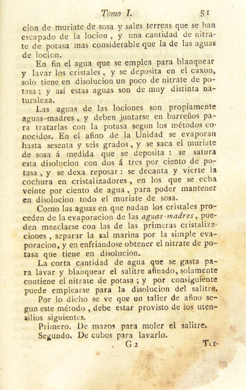 don de muriate de sosa y sales terreas que se han escapado de la locion , y una caniidad de nitra” te de potasa mas considerable que la de las aguas de locion. En fin el agua que se emplca para blanquear y lavar los cristales , y se deposita en el caxon, solo tiene en disolucion un poco de nitrate de po- tasa ; y as! estas aguas son de muy disiinta na- turaleza. Las aguas de las lociones son prophmente aguas-madres , y deben juntarse en barrenos pa- ra tratarlas con la potasa segun los m^todos co- nocidos. En el afino de la Unidad se evaporaii hasta sesenta y seis grades, y se saca el muriate de sosa a medida que se deposita ; se satura esta disolucion con dos d tres por ciento de po- tasa , y se dexa reposar : se decanta y vierte la cochura en cristalizadores , en los que se echa veinte por ciento de agua , para poder mantener cn disolucion todo el muriate de sosa. Como las aguas en que nadan los cristales pro- ceden de la evaporacion de las aguas-madres, pue- den mezclarse con las de las primeras ciistaliza* clones , separar la sal marina por la simple eva- poracion, y en enfriandose obtener el nitrate de po- tasa que tiene en disolucion. La corta cantidad de agua que se gasta pa- ra lavar y blanquear el salitre afinado, solamente contiene el nitrate de potasa ; y por consiguiente puede emplearse para la disolucion del salitre. Por lo dicho se ve que un taller de afino se- gun este metodo , debe estar provisto de los uten- silios siguientes. Primero. De mazos para moler el salitre. Segundo. De cubos para lavarlo. , G2 Ter-