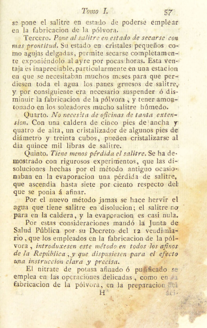 s2 pone el salitre en estado de poderse emplear en la fabricacion de la polvora. Tercero. Pone al salitre en estado de secarse con- mas prontitud. Su estado en cristales pequenos co- mo agujas delgadas, permite secarse completamen- te exponiendolo al ayre por pocas boras. Esta ven-' taja es inapreciable, particularmente en una estacion en que se necesitaban miichos mcses para que per- diesen toda el agua los panes griiesos de salitre,' y por consiguiente era necesario suspender 6 dis- minuir la fabricacion de la polvora , y tener amoa- lonado en los soleadores mucho salitre hiimedo. Quarto. No neceslta de oficinas de tanta exten- sion. Con una caldera de cinco pies de'ancha y quatro de alta, un cristalizador de algunos pies de diametro y treinta cubos, pueden cristalizarse al dia quince mil libras de salitre. Quin to. Tiene menos perdida el salitre. Se ha de- mostrado con rigurosos experimentos, que las di- soluciones hechas por el metodo antiguo ocasio- naban en la evaporacion una perdida de salitre, que ascendia hasta siete por ciento respecto del que se ponia d afinar. Por el nuevo metodo jamas se hace he.rvir el agua que tiene salitre en disolucion; el salitre na para en la caldera, y la evaporacion es casi nula. Por estas consideraciones maudo la Junta de Salud Publica por su Decreto del 12 veudiinia- rio , que los empleados en la fabricacion de la pol- vora , introduxesen este metodo en todos Jos afinos de la Republic a ..y que dispusiesen para el efecto una instruccion clara y precisa. El nitrate de potasa afinado 6 puiificado se emplea en las opcraciones delicadas , como en fabricacion de la polvora, en la preparacion :i H ?