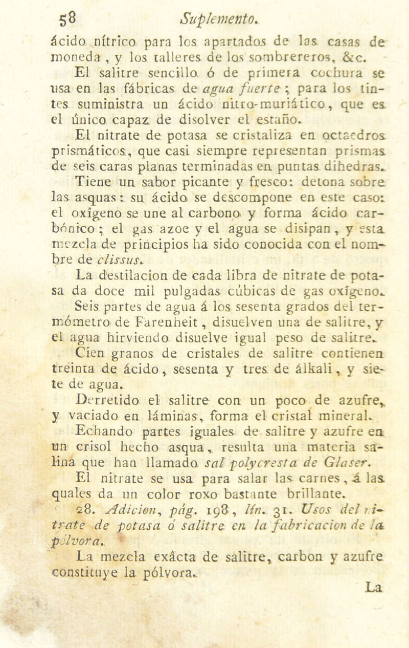 $8 Siipkmento, ^cido nitrico para Ics apartado.s de las casas de moneda , y los talleres de Iqs sombrereros, &c. El salitre sencilla 6 de primera cochura se usa en las fdbricas de agua fiierte^\ para los tin- tcs sumiaistra un ^cido nUra-muriliico, que ea cl unico capaz. de disolver el estano. El nitrate de potasa se cristaliza en. octacdros prismaticos., que cast siempre repiesentan prismas, de seis caras planas terminadas ea puntas dihedras^ Tiene ua sabor picante y fresco: detona sobre. las a.‘;quassu acido se deacompone en este casoi el oxigeno se une al carbono y forma acido car- bnnico ; el gas azoe y el agua se disipan , y esta mezcla de principios ha side conocida con el nom~ bre de clissus^ La destilacion de cada libra de nitrate de pota- sa da doce mil pulgadas cubicas de gas oxigeno.. Seis partes de agua a los sesenta grados del ter- mometro de Farenheit, disuelven una de salitre, y el agua hirviendo disuelve igual peso de salitre.. Cien granos de cristales de salitre contienen treinta de acido, sesenta y ties, de Alkali, y sie- le de agua. Derretido el salitre con un poco de azufre,, y vaciado en laminas, forma el cristal mineral. Echando partes iguales de salitre y azufre en un crisol hecho asquaresulta una materia sa- lina que han llamado sal polyc7'esta de Glaser. El nitrate se usa para salar las carnes, i. las quales da un color roxo bastante brillante. 28. ^dicion^ tpS , Ha. 31. Usos del t irate de potasa d salitre cti la fabricacion de la pSlvora., * La mezcla exdcta de salitre, carbon y azufre constituye la pdlvora.. La