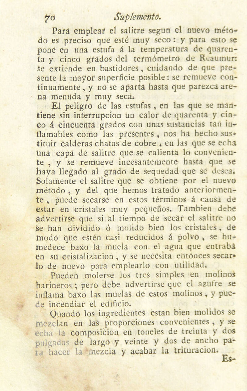 jro Suplefnento, Para empleaf el salitre segun el mievo m^to- do es preciso que est^ muy seco: y para esio se pone en ima estufa ^ la temperatura de quaren- ta y cinco grades del termometro de Reaumur: Se exiiende en bastidores, cuidando de que pre- Sente la nlayor superficie posiblel se remueve con- tinuamente, y no se aparta hasta que parezea are- na menuda y muy seca. El peligro de las estufas , en las que se man- tiene sin interrupcion un calor de quarenia y cin- co ^ cincuenta grades con Unas snstancias tan in- flamables como las presentes , nos ha hecho sus- tituir calderas chatas de cobre 4 en las que se echa una capa de salitre que se calienta lo convenien- te ^ y se remueve incesantemente hasta que se baya llegadd al grade de sequedad que se desea. Solaraente el salitre que se obtiene por el nuevo metodo ^ y del que hemos tratado anteriormen- te , puede secarse en estos terminos k causa de estar en cristales muy pequenos. Tambien debe advertirse qiie si al liempo de secar el salitre no se han dividido 6 molido bien los cristales , de hiodo que esten casl reducidos k polvo , se hu- medece baxo la muela con el agua que entraba en su cristalizacion 4 y se necesita entonces secar* lo de nuevo para emplearlo con uiilidad. Pueden roolerse los tres simples en molinos harlneros ; pero debe advertirse que el azufre se inflama baxo las muelas de estos molinos, y pue- de incendiar el edificio. Quando los ingredientes estan bien molidos se mezclan en las proporciones convenientes , y se tcha la composicion en toneles de treinia y dos pnlgadas de largo y veinte y dos de ancho pa* hacei la ^mezcla y acabar la trituracion. Es-