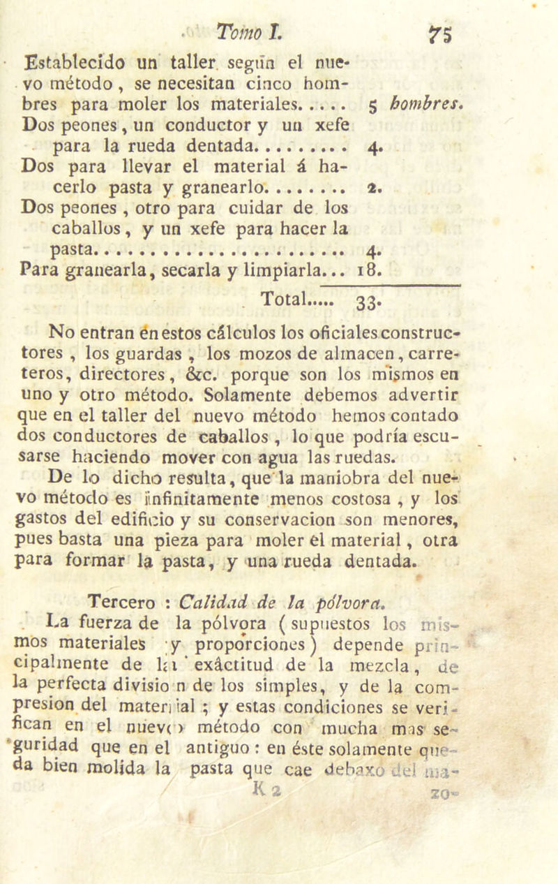 • Tomo L fS Establecido un taller, segtln el niie* VO m^todo , se necesitan cinco hom- bres para moler los materiales 5 hombres, Dos peones, un conductor y un xefe para la rueda dentada 4. Dos para llevar el material i. ha- cerlo pasta y granearlo 2, Dos peones , otro para cuidar de los caballos, y un xefe para hacer la pasta 4. Para granearla, secarla y limpiarla... 18. Total 33. No entran ^nestos cSlculos los oficialesconstruc- tores , los guardas , los mozos de alinacen, carre- teros, directores, &c. porque son los ml^mos en uno y otro metodo. Solamente debemos advertir que en el taller del nuevo metodo hemos contado dos conductores de caballos , lo que podria escu- sarse hnciendo mover con agua las ruedas. De lo dicho resulta, que la maniobra del nue- vo metodo es iinfinitamente menos costosa , y los gastos del edificio y su conservacion son menores, pues basta una pieza para moler el material, otra para formar la pasta, y una rueda dentada. Tercero : Calidad de la pdlvora. La fuerza de la polvora (supuestos los mis- mos materiales ;y propoVciones) depende prin- cipahnente de hi’exictitud de la mezcia, de la perfecta divisio n de los simples, y de la com- presion del maten ial ; y eslas condiciones se veri- fican en el nuevco metodo con mucha mas se- •guridad que en el antiguo : en dste solamente que- da bien molida la pasta que cae debaxo del ma- K 2 20'^