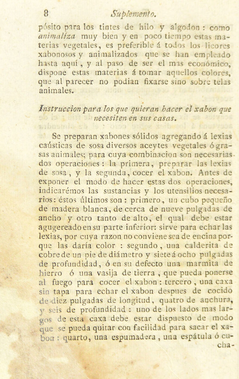 posito para los tinres de hilo y algodon : como animaliza miiy bien y en poco tiempo estas ina- tei’ias vegetales, es prefcrible d todos los Hcores xabonosos y animalizados qiie se ban emplcado hasta aqui, y al paso de ser el mas economico, dispone estas materias i. tomar aqnellos colores, que al parecer no podian fixarse sino sobre telas aniinales. Instrucclon para los que quieran hacer el xabort que necesiten en stis casas. Se preparan xabones solidos agregando 6. lexias cai^sticas de sosadiversos aceytes vegetales ogra- sas animales; para cuya combinacion son necesarias- dos operaciones : la primera, preparar las lexias de sosa , y la segunda, cocer el xabon. Antes de exponer el modo de hacer estas dos operaciones, indicaremos las sustancias y los utensilios necesa- rios: estos iiltimos son : primero, iin cubo pequeno de madera blanca, de cerca de nueve pulgadas de ancho y otro tanto de alto,” el qual debe estar agugereadoensu parte inferior: sirve para echarlas lexias, por cuya razon noconvienesea de encinapor- que las daria color : segundo , una calderita de cobredeun pie de didmetro y sietedocho pulgidas de profiindidad, 6 en sii defecto una marmiia de hierro 6 una vasija de tierra , que pueda ponerse al fuego para cocer el xabon : tercero , una caxa sin tapa para echar el xabon despues de cocido dc'diez pulgadas delongitud, quatro de anchura, Y seis de profundidad : uno de los lados mas lar- gos de esta caxa debe estar dispuesco de modo que se pueda quiiar con facilidad para sacar el xa- bon : quarto, una espumadera , una espdtula 6 cu-