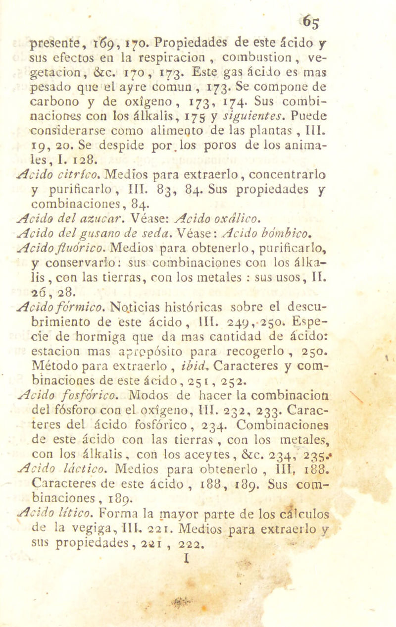 presente, 169,170. Propiedades de este 5cido y sus efectos en la respiracion , combustion , ve- getacion, &c. 170, 173. Este gas ^ciJo es mas pesado que el ay re comun , 173. Se compone de carbono y de oxigeno , 173, 174. Sus combi- naciones con los Alkalis, 175 y siguientes. Puede considerarse como alimeQto de las plantas , 111. 19, 20. Se despide por.los poros de los anima- les, I. 128. Acido citrico, Medios para extraerlo, concentrarlo y purificarlo, 111. 83, 84. Sus propiedades y combinaciones, 84. Acido del aziicar. Vease: Acido oxdlico. Acido delgnsano de seda. Vease: Acido bomhico. Acido fluorico. Medios para obtenerlo, purificarlo, y conservario: sus combinaciones con los Alka- lis , con las tierras, con los metales : sus usos, II. 26, 28. Acido fdrmico, No,ticias histbricas sobre el descu- brimiento de este acido. III. 249,-250. Espe- cie de hormiga que da mas cantidad de dcido: estacion mas aproposito para recogerlo , 250. Metodo para extraerlo , ibid, Caracteres y com- binaciones de este acido ,251, 252. Acido fosfdrico. Modos de hacer la combinacioti del fbsforo con el oxigeno, III. 232, 233. Carac- teres del acido fosforico, 234. Combinaciones de este acido con las tierras, con los metales, con los iilkdlis, con los aceytes, &c. 234, 235,« Acido Idctico. Medios para obtenerlo , III, 188. Caracteres de este Icido , 188 , 189. Sus com- binaciones, 189. Acido Utico. Forma la mayor parte de los cllculos de la vegiga. III, 221. Medios para extraerlo y sus propiedades, 221 , 222. I