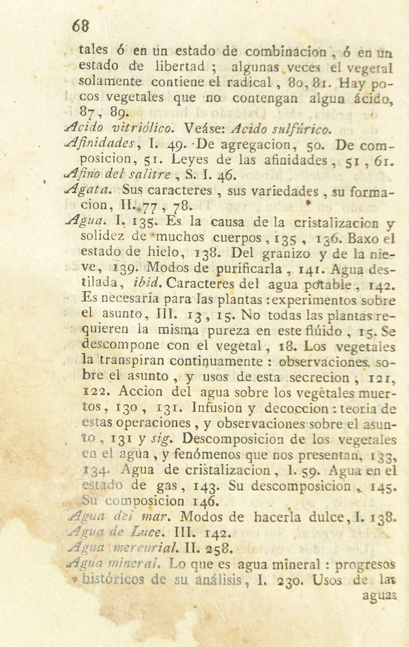 tales 6 en un estado de combinacion , 6 en un estado de libertad ; algunas .veces el vegetal solameate contieue el radical, 8o,8i. Hay po- . cos vegetales que no contengan alguu dcido, 87, 89. j4cido vHriolico. Ve^se: Acido sulfurico. ^finidades^ I. 49. -De agregacion, 50. De com- posicion, 51. Leyes de las afinidades, 51,6r. sAfino del salitre , S. I. 46. A gat a, Sus caracteres , sus variedades, su forma- cion, II..77, 78. • Agua. I. 135. Es la causa de la cristalizacicn y solidcz de -muchos cuerpos , 135 , 136. Baxo el estado de hielo, 138. Del granizo y de la nie- ve, Z39. Modos de purificarla , 141. Agua des- tllada, Caracteres del agua pcftable , 142. Es necesaria para las plantas rexperimentos sobre el asunto. III. 13, 15. No todas las plantasre- quieren la misma pureza en este fiuido , i$. Se descompone con el vegetal, 18. Los vegetales la transpiran continuamente : observacione^ so- bre el asunto , y usos de esta secrecion , 12 r, 122. Accion del agua sobre los vegetales muer- tos, 130 , 131. Infusion y decoction : teoria de estas operaciones , y observacioues sobre el asun- ^ to, 131 y sig, Descomposicion de los vegetales en el agua , y fenomenos que nos presentan, 133, 134. Agua de cristalizacion , 1. 59. Agua en el estado de gas, 143. Su descomposicion,. 145. , Su composicion 146. Agiua d&i mar. Modos de hacerla dulce, I. 138. Agua de Luce. III. 142. Agua - mercurial. II. 258. Agua mineral. Lo que es agua mineral ; progresos ♦ iiistoricos de su an^lisis^ I. 230. Usos de las aguas