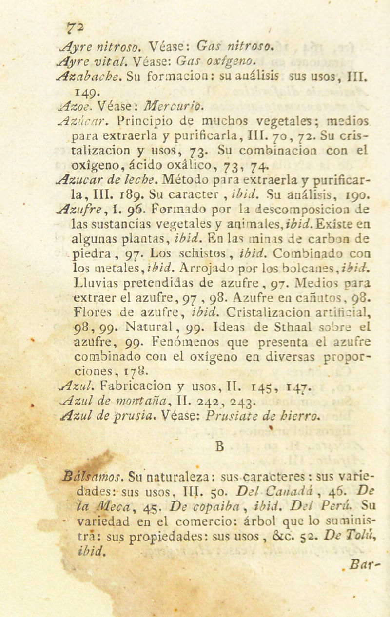 ^yre nitfoso, Vease: Gas nitroso, Ay re vital. Vease: Gas oxigeno. Azahache. Sii forinacion; suaudlisis sus usos. III. 149. Azoe. V^ase ; Mercuri'o. Azucar. Principio de muchos vegetales; medios para extraerla y purificarla. III. 70, 72. Su cris- talizacion y usos, 73. Su combiaacion con el oxigeno, dcido oxdlico, 73, 74. Azucar de leche. Metodo para extraerla y purificar- la, III. 189. Su caracter , ibid. Su an^lisis, 190. AziifreI. 95. Forinado por ia descomposicion de las sustancias vegetales y aai'Taales,i<^ir/.Existe en algunas plantas, ibid. En las min is de carbon de piedra , 97. Los schistos , ibid. Combinado con los metales,?<^/W. Arrojado por los bolcanes,i^n/. Lluvias pretendidas de azufre , 97. Medios para extraer el azufre, 97,98. Azufre en caautos, 98. Flores de azufre, ibid. Gristalizacion artificial, 98,99. Natural, 99. Ideas de Sthaal sobre el azufre, 99. Fenoinenos que presenta el azufre combinado con el oxigeno en diversas propor- ciones, 178. ■Azul. Fabricacion y usos, II. 145, 147. Aziil de moirtana., II. 242, 243. Azul de prusia. Vease; Prusiate de bierro. B Bdlshmos. Su naturaleza: sus caracteres; sus varie- dades: sus usos. III. 50. Del Canada., 46. De la Meca., 45. De copaiba., ibid. Del Perd. Su • variedad en el comercio: drbol que lo suminis- tra; sus propiedades; sus usos, 6ic. 52. De Tolu., ibid.