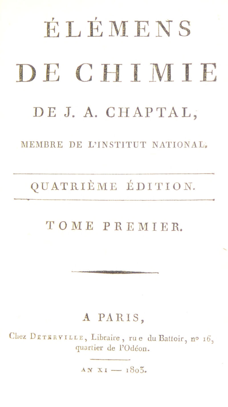 É L É M E N S D E C H I M I E DE J. A. CHAI’TAL, MEMBRE DE L’INSTITUT NATIONAL. QUATRIÈME ÉDITION. TOME PREMIER. A PARIS, (.liez Detbeviue, Libraire, rue du Battoir, n° 16', quartier de l’Odéon. am xi — i8o5.