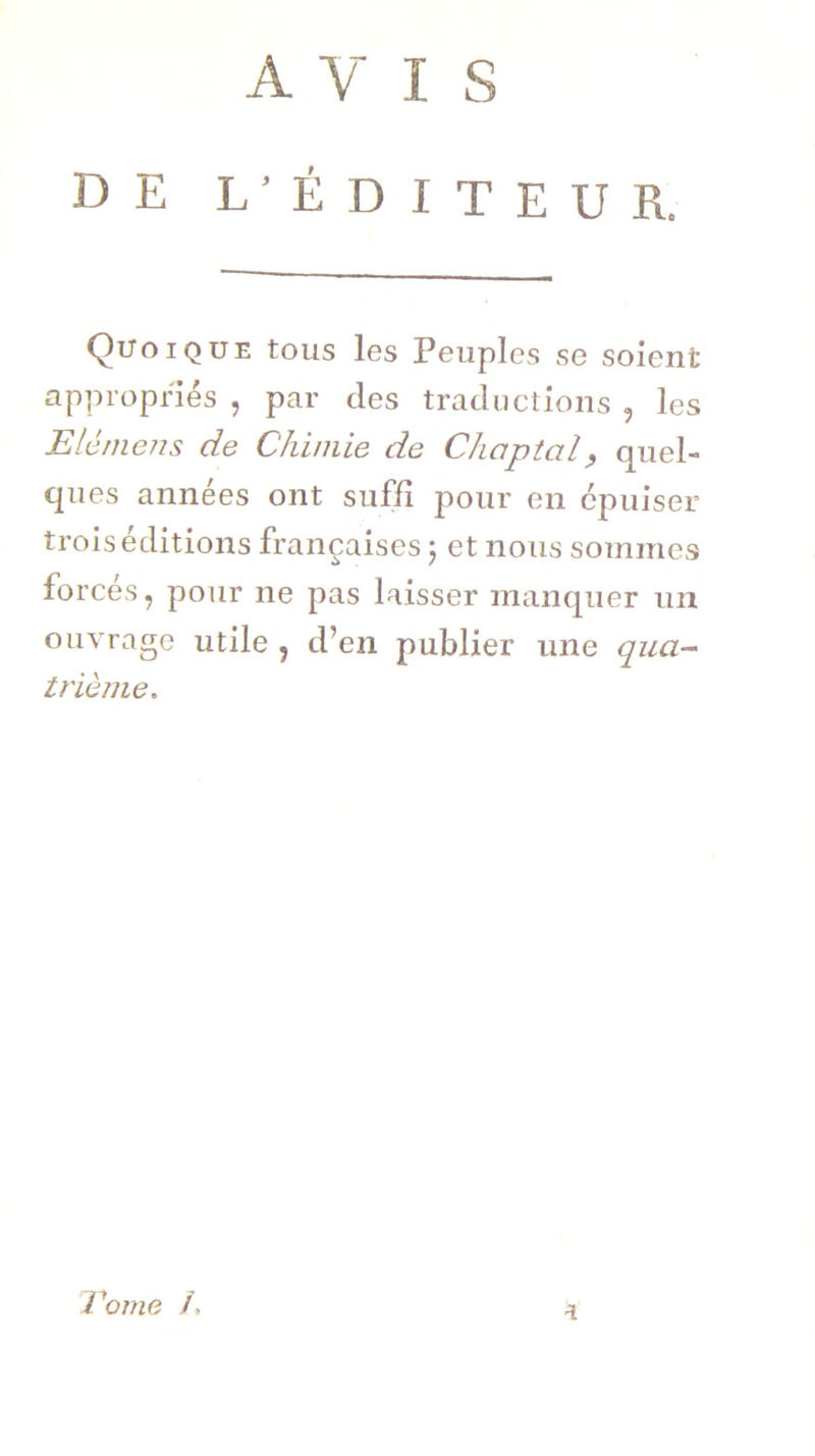 AVIS DE L’ÉDITEUR. Quoique tous les Peuples se soient appropriés , par des traductions , les EU mens de Chimie de Chaptcil, quel- ques années ont suffi pour en épuiser trois éditions françaises ; et nous sommes forcés, pour ne pas laisser manquer un ouvrage utile , d’en publier une qua- trième. a Tome /»