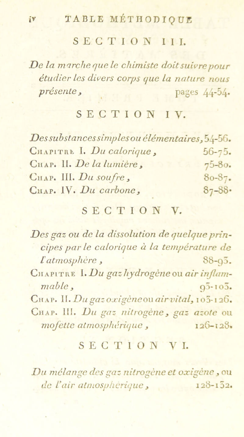 SECTION III. De la marche que le chimiste doit suivre pour étudier les divers corps que la nature nous présente, pages 44*^4- SECTION IV. Des substances simples ou élémentaires , 54-56. Chapitre I. Du calorique, 56-t5. Chap. II. De la lumière , y5-8o. Ciiap. III. Du soufre , 80-S7. Chap. IV. Du carbones Sy-SS* SECTION Y. Des gaz ou de la dissolution de quelque prin- cipes parle calorique à la température de iatmosphère, 88-çp. Chapitre I. Du gaz hydrogène ou air inflam- mable , cp-io3. Chap. II. Du gaz ojcigène ou air vital, 105-126. Chap. III. Du gaz nitrogène, gaz azote ou mofette atmosphérique , 126-128. SECTION VI. Du mélan ge des gaz nitrogène et oxigène, ou OC O O * de l’air atmosphérique , 128-152.