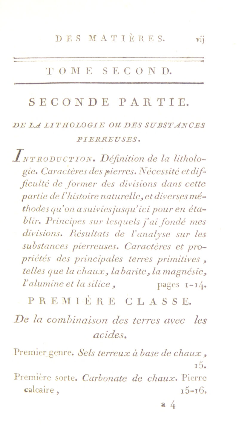 D E S M ATI È R E S. VI) T O M E S E G O N D. SECONDE PARTIE. DE LA LITHOLOGIE OU DES SUBSTANCES PIERREUSES. Introduction. Définition de la litholo- gie. Caractères des pierres. Nécessité et dif- ficulté de former des divisions dans cette partie de l’histoire naturelle, et diverses mé- thodes quon a suivies jusqu ici pour en éta- blir. Principes sur lesquels j’ai fondé mes di visions. Résultats de Vanalyse sur les substances pierreuses. Caractères et pro- priétés des principales terres primitives , telles que la chaux, labarite, la magnésie, Valumine et la silice , pages i — 14» PRE M 1ÈRE CLASSE. De la combinaison des terres avec les acides. Premier genre. Sels terreux à base de chaux , i5. Première sorte. Carbonate de chaux. Pierre calcaire , i j -iG.