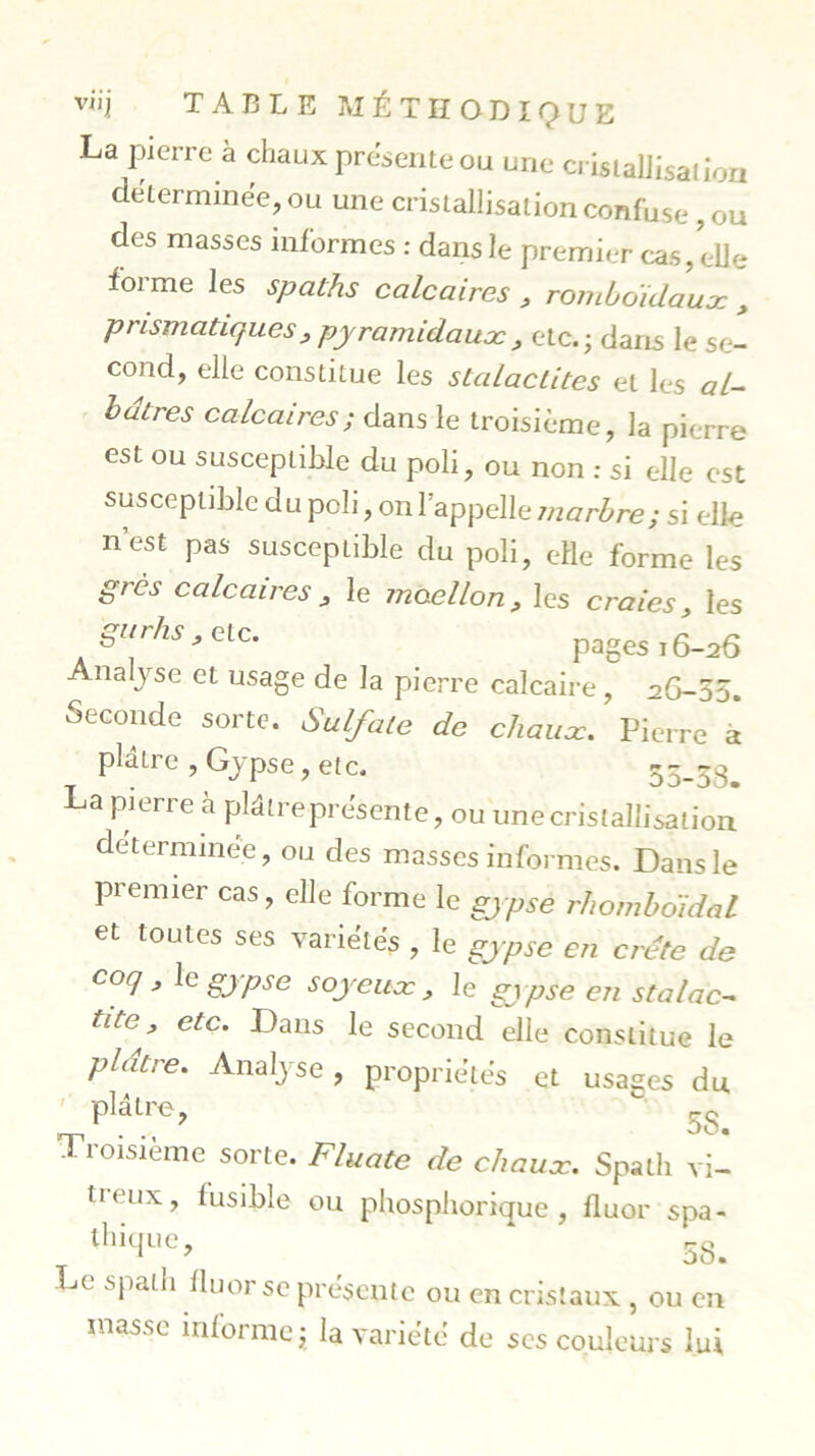 La pierre à chaux présente ou une cristallisation déterminée, ou une cristallisation confuse, ou des masses informes : dans le premier cas, elle forme les spaths calcaires , romboidaux , prismatiques y pyramidaux , etc.; dans le se- cond, elle constitue les stalactites et les al- bâtres calcaires; dans le troisième, la pierre est ou susceptible du poli, ou non : si elle est susceptible d u poli, on l’appelle marbre; si elle n’est pas susceptible du poli, elle forme les grès calcaires y le moellon y les craies y les gurhs y etc. pages 16-26 Allasse et usage de la pierre calcaire, 26-55. Seconde sorte. Sulfate de chaux. Pierre a plâtre , Gypse, etc. 55-58. La pierre à plâtre présente, ou 'une cristallisation déterminée, ou des masses informes. Dans le premier cas, elle forme le gjpsè rhomboîdal et toutes ses variétés , le gypse en crête de coq y le gypse soyeux y le gypse en stalac- tite^ etc. Dans le second elle constitue le plâtre. Analyse , propriétés et usages du plâtre, v 5S. Troisième sorte. Fluate de chaux. Spath vi- neux, lusible ou phosphorique , fluor spa- thique, * 58. Le spath fluor se présente ou en cristaux , ou en masse informe; la variété de ses couleurs lui