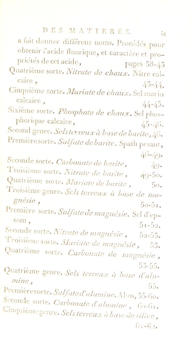 DES M A T IER E S. a Rut donner dilïerens noms. Procédés pour obtenir l’acide fluorique, et caractère et pro- priétés de cet acide, pages 58-43 Quatrième sorte. Nitrate de chaux. Nitrc ca’l- ,Caire ’ 43-44. Cinquième sorte. Muriate de chaux. Sel marin calcaire . / r /r ., 44-45. Sixième sorte. Phosphate de chaux. Sel phos- phorique calcaire, 45-/(i Second genre. Sels terreux à base de harde, 4G. Première sorte. Sulfate de baritc. Spath pesant, c , 4M9- Seconde sorte. Carbonate de baritc, T-ioisième sorte. Nitrate de baritc , Quatrième sorte. Muriate de baritc , Troisième genre. Sels terreux à base de ma- gnésie , r - ' remiere sorte. Sulfate de magnésie. Sel d’ep- s°m , 5i-r■) ‘H conc^c -sorte* ^ Ltratc de magnésie , 5a-55. loi.dème soi te. Muriate de magnésie, 55. Quatrième sorte. Carbonate de magnésie Quatrième genre. Sels terreuse à basa df- 49- /|<j-5o. 5o. aune , 55. 55-Go. Prcœièresone. Suif aie* alumine. Alun fronde sorte. Carbonate a alumine , Gn-G.. -UKjuieme genre. Sels terreux à base de silice, GI —fi