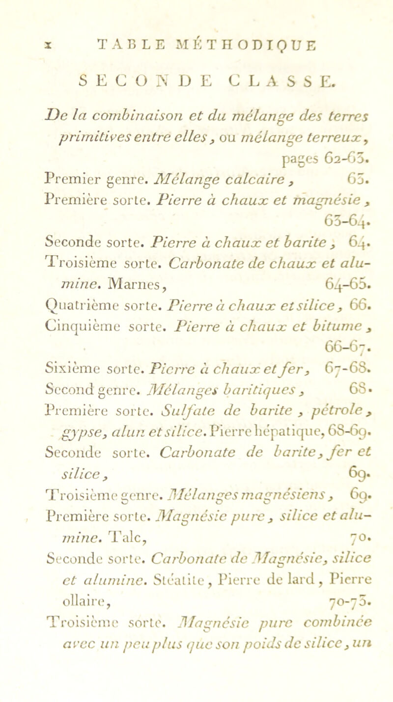 SECONDE C L A S S E. De la combinaison et du mélange des terres primitives entre elles , ou mélange terreux, pages 62-65. Premier genre. Mélange calcaire , 65. Première sorte. Pierre à chaux et magnésie , 65- 64* Seconde sorte. Pierre à chaux et barite , 64. Troisième sorte. Carbonate de chaux et alu- mine. Marnes, 64-65. Quatrième sorte. Pierre à chaux etsilice , 66. Cinquième sorte. Pierre à chaux et bitume , 66- 67. Sixième sorte. Pierre à chaux et fer, 67-6S. Second genre. Mélanges b antiques, 68 • Première sorte. Sulfate de barite , pétrole , gypse, alun etsilice. Pierre hépatique, 6S-69. Seconde sorte. Carbonate de barite , fer et silice, 6g. Troisième genre. Mélanges magnésiens , 6g. Première sorte. Magnésie pure , silice et alu- mine. Talc, 70. Seconde sorte. Carbonate de Magnésie, silice et alumine. Sléatite, Pierre de lard, Pierre ollaire, 70-75. Troisième sorte. Magnésie pure combinée avec un peu plus nue son poids de silice , un