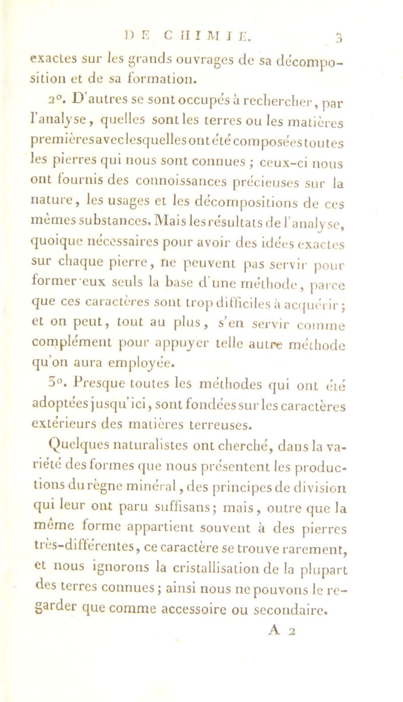 o exactes sur les grands ouvrages de sa décompo- sition et de sa formation. 3°. D’autres se sont occupés à rechercher, par l’analyse, quelles sont les terres ou les matières premièresaveclesquelles ont été composées tou tes les pierres qui nous sont connues ; ceux-ci nous ont fournis des connoissances précieuses sur la nature, les usages et les décompositions de ces mêmes substances. Mais les résultats de l’analyse, quoique nécessaires pour avoir des idées exactes sur chaque pierre, ne peuvent pas servir pour former eux seuls la base d’une méthode, parce que ces caractères sont trop difficiles à acquérir; et on peut, tout au plus, s en servir comme complément pour appuyer telle autre méthode qu’on aura employée. 5°. Presque toutes les méthodes qui ont été adoptées j usqu’ici, sont fondées sur les caractères extérieurs des matières terreuses. Quelques naturalistes ont cherché, dans la va- riété des formes que nous présentent les produc- tions du règne minéral, des principes de division qui leur ont paru suffisans; mais, outre que la même forme appartient souvent à des pierres très-différentes, ce caractère se trouve rarement, et nous ignorons la cristallisation de la plupart des terres connues ; ainsi nous ne pouvons le re- garder que comme accessoire ou secondaire.