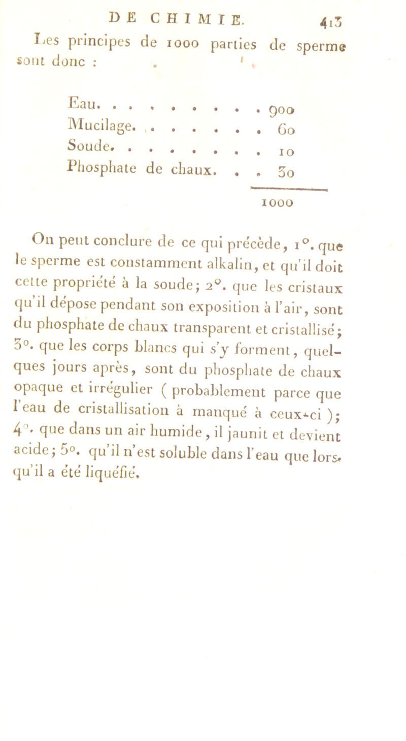 IjCs principes de looo parties de sperme sont donc : . ' . Eau IMucilage. . Soude. Phosphate de chaux. 900 Go 10 3o 1000 On peut conclure de ce qui précède, i®. que le sperme est constamment alkalin, et qu’il doit cette propriété à la soudej 2°. que les cristaux qu il dépose pendant son exposition à l’air, sont du phosphate de chaux transparent et cristallisé; 3°. que les corps blancs qui s y forment, quel- ques jours après, sont du phosphate de chaux opaque et irrégulier ( probablement parce que i eau de cristallisation à manqué à ceux-ci ); 4'^* que dans un air humide , il jaunit et devient acide ; 5°. qu il n est soluble dans l’eau que lors* qu’il a été liquéfié.