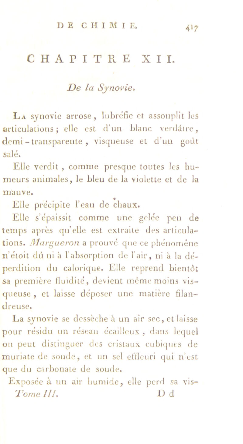 CHAPITE.E XII. De la Sjno^’ie:. La synovie arrose, lulirefie et assouplit les articulations; elle est d’un blanc verdâiie, demi - transparente , visqueuse et d’un goût salé. Elle verdit , comme presque toutes les hu- meurs animales, le bleu de la violette et de la mauve. « Elle précipite l’eau de chaux. Elle s’épaissit comme une gelée peu de temps après qu’elle est extraite des articula- tions. IMargueron a prouvé que ce phénomène ii’étoit dû ni à l’absorption de l’air, ni à la dé- perdition du calorique. Elle reprend bientôt sa première fluidité, devient même moins vis- queuse , et laisse déposer une matière filan- dreuse. La synovie se dessèche à un air sec, et laisse pour résidu un réseau écailleux , dans lequel ou peut distinguer des cristaux cubi(|ius de muriate de soude, et un sel elfleuri qui n’est que du carbonate de soude. Exposée à un air humide, elle perd sa vis- Torne IIL D d