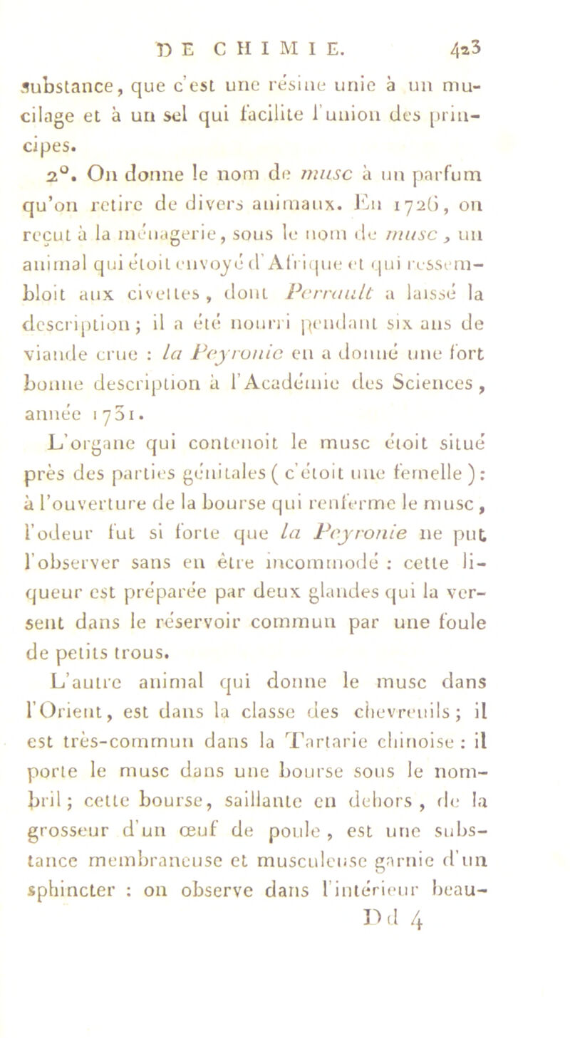 substance, que c’est une résine unie à un mu- cilage et à un sel qui facilite f union des priu- cipes. 2°. On donne le nom de nmsc à un [)arfum qu’on retire de divers animaux, l^ii 172G, on reçut à la ménagerie, sous le nom de musc , un animal qui éloil envoyé d Ali i(|ue et (]ui ressem- bloit aux civelles, dont Perrault a laissé la description; il a été nourri j^tmdant six ans de viande crue ; la Pejronic eu a donné une fort bonne description à l’Académie des Sciences, année lySi. L’organe qui contenoit le musc étoit situé près des parties génitales ( c’étoit une femelle ): à l’ouverture de la bourse qui renferme le musc , l’odeur tut si forte que la Peyronie ne put. l’observer sans en être incommodé : cette li- queur est préparée par deux glandes qui la ver- sent dans le réservoir commun par une foule de petits trous. L’autre animal qui donne le musc dans l’Orient, est dans la classe des chevreuils; il est très-commun dans la Tartarie chinoise : il porte le musc dans une bourse sons le nom- bril; celte bourse, saillante en dehors, d(; la grosseur d’un œuf de poule , est une subs- tance membraneuse et musculeuse garnie d’un sphincter : on observe dans rintérieur beau-