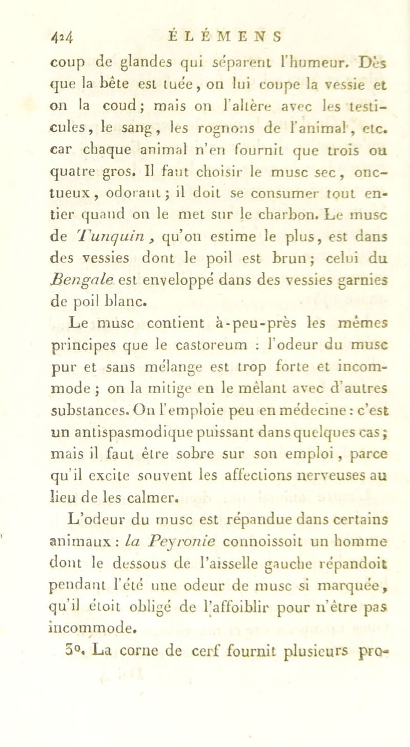 coup de glandes qui séparent l’humeur. Dès que la bête est luêe, on lui coupe la vessie et on la coud ; mais on l’allère avec les testi- cules, le sang, les rognons de l’animal, etc. car chaque animal n’en fournit que trois ou quatre gros. Il faut choisir le musc sec, onc- tueux , odoi aut ; il doit se consumer tout en- tier quand on le met sur le charbon. Le musc de 'Fanquin , qu’on estime le plus, est dans des vessies dont le poil est brun ; celui du Bengale est enveloppe dans des vessies garnies de poil blanc. Le musc contient à-peu-près les mêmes principes que le castoreum : l’odeur du musc pur et sans mélange est trop forte et incom- mode ; on la mitige en le mêlant avec d’autres substances. Ou l’emploie peu en médecine : c’est un antispasmodique puissant dans quelques cas ; mais il faut être sobre sur son emploi, parce qu’il excite souvent les affections nerveuses au lieu de les calmer. L’odeur du musc est répandue dans certains animaux: La Peymnie connoissoit un homme dont le dessous de l’aisselle gauche répandoit pendant l’été une odeur de musc si marquée, qu’il étoit obligé de l’affoiblir pour n’être pas incommode. 5°. La corne de cerf fournit plusieurs pro-