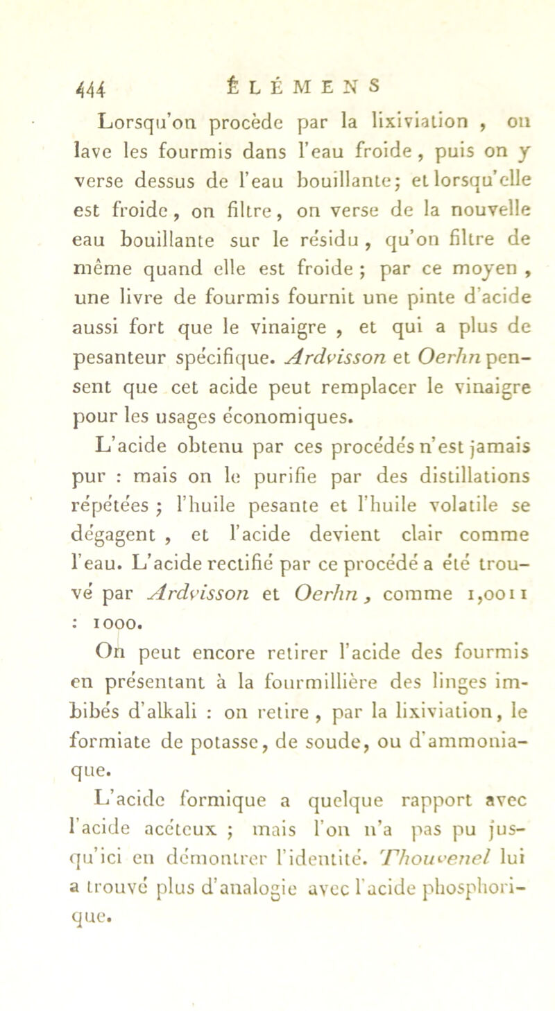 Lorsqu’on procède par la lixiviation , on lave les fourmis dans l’eau froide, puis on y verse dessus de l’eau bouillanlej et lorsqu’elle est froide, on filtre, on verse de la nouvelle eau bouillante sur le résidu , qu’on filtre de même quand elle est froide ; par ce moyen , une livre de fourmis fournit une pinte d’acide aussi fort que le vinaigre , et qui a plus de pesanteur spécifique. Ardvisson et Oer/tn pen- sent que cet acide peut remplacer le vinaigre pour les usages économiques. L’acide obtenu par ces procédés n’est jamais pur : mais on le purifie par des distillations répétées j l’huile pesante et l’huile volatile se dégagent , et l’acide devient clair comme l’eau. L’acide rectifié par ce procédé a été trou- vé par Ardvisson et Oerhn, comme i,oon : 1000. On peut encore retirer l’acide des fourmis en présentant à la fourmillière des linges im- bibés d’alkali : on retire , par la lixiviation, le formlate de potasse, de soude, ou d’ammonia- que. L’acide formique a quelque rapport avec l’acide acéteux ; mais l’on n’a pas pu jus- qu’ici en démontrer l’identité. ^Phou<-'enel lui a trouvé plus d’analogie avec l’acide phospliorl- que.