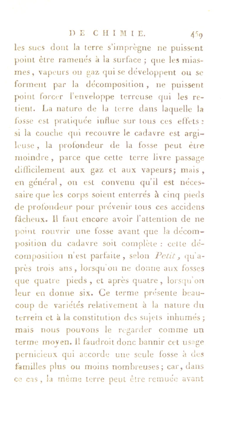 V'9 les sucs (loul la terre s’imprègne ne puissent point être ramenés à la surface ; cjue les mias- mes, vapeurs ou gaz qui se développent ou se forment par la décomposition , ne puissent point forcer l’enveloppe terreuse qui les re- tient. La naturo de la terre dans laquelle la idsse est praticjuée influe sur tous ces effets: si la couche qui recouvre le cadavre est argi- leuse , la [)rofondeur de la fosse peut être moindre , parce que cette terre livre passage elifficilement aux gaz et aux vapeurs; nrais , en général, on est convenu qu’il est néces- saire que les corps soient enterrés à cinq pieds de prolondeur pour prévenir tous ces accidens fâcheux. Il faut encore avoir l’attention de ne point rouvrir une fosse avant que la décom- position du cadavre soit complète : celle dé- conifiosilioii n’est parfaite, selon Pctil ^ qu’a- près trois ans, lorsqu on ne donne aux fosses que quatre jiieds , et après quatre, lorsqu’on leur eu donne six. Ce terme présente beau- coup de variétés relativement à la nature du terrein cl à la constitution des sujets inhumés; mais nous pouvons le regarder comme un terme rnoven. Il faudroit donc bannir cet usage pernicieux qui accorde une seule fosse à des familles plus ou moins nombreuses; car, dans ce CTS, la même terre peut être remuée avant