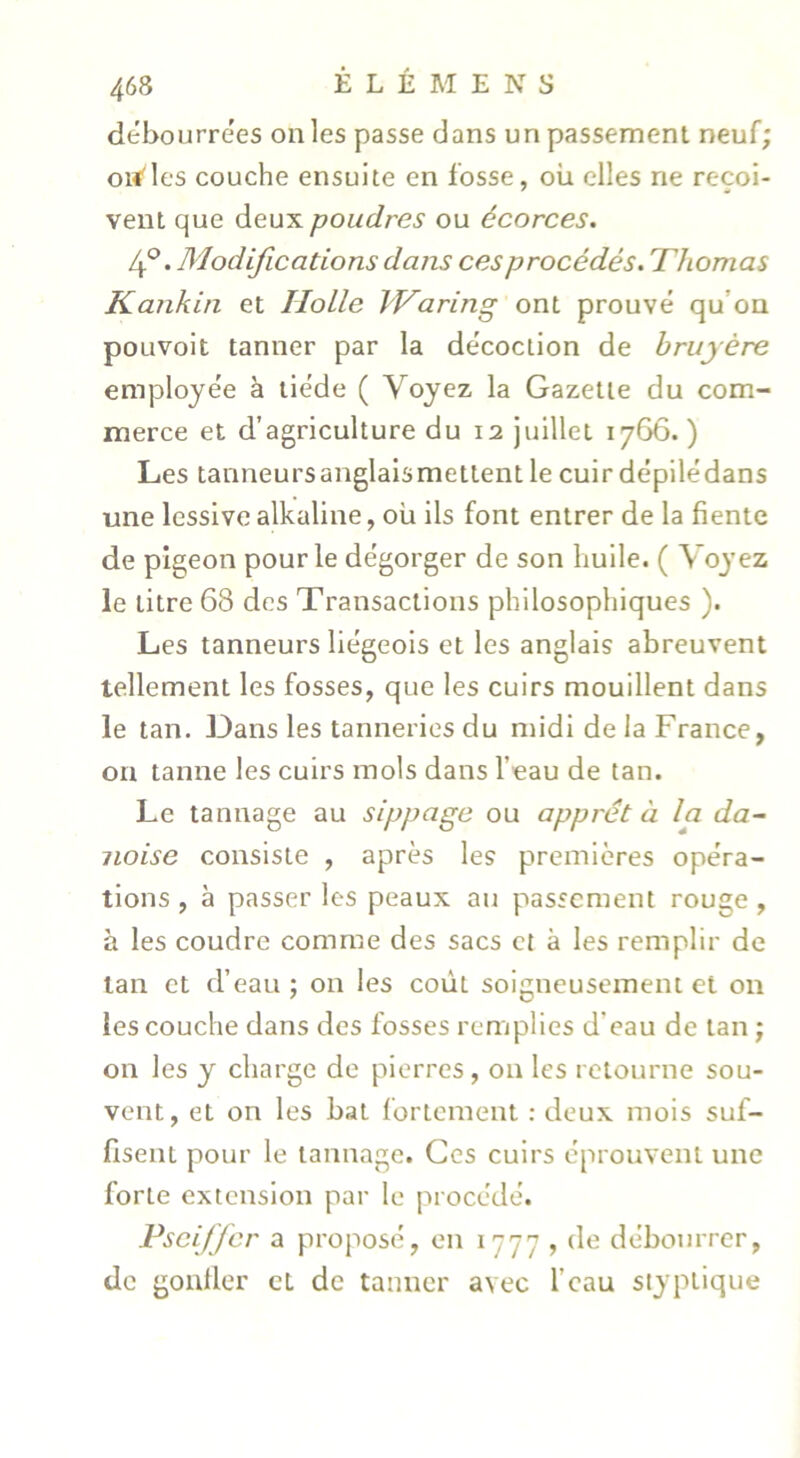 débourrées on les passe dans un passement neuf; orfles couche ensuite en fosse, où elles ne reçoi- vent que deux poudres ou écorces, 4®. Modifications dans ces procédés. Thomas Kankin et Ilolle kVaring ont prouvé qu’on pouvoit tanner par la décoction de bruyère employée à tiède ( Voyez la Gazette du com- merce et d’agriculture du 12 juillet 1766.) Les tanneursanglalsmettent le cuir dépilédans une lessive alkaline, où ils font entrer de la fiente de pigeon pour le dégorger de son huile. ( Voyez le titre 68 des Transactions philosophiques ). Les tanneurs liégeois et les anglais abreuvent tellement les fosses, que les cuirs mouillent dans le tan. Dans les tanneries du midi de la France, on tanne les cuirs mois dans l’eau de tan. Le tannage au sippage ou apprêt à la da~ noise consiste , après les premières opéra- tions , à passer les peaux au passement rouge , à les coudre comme des sacs et à les remplir de tan et d’eau ; on les coût soigneusement et on les couche dans des fosses remplies d’eau de tan ; on les y charge de pierres, on les retourne sou- vent, et on les bal fortement : deux mois suf- fisent pour le tannage. Ces cuirs éprouvent une forte extension par le procédé. Pscijfcr a proposé, en 1777 , de débourrer, de gonller et de tanner avec l’eau styptique