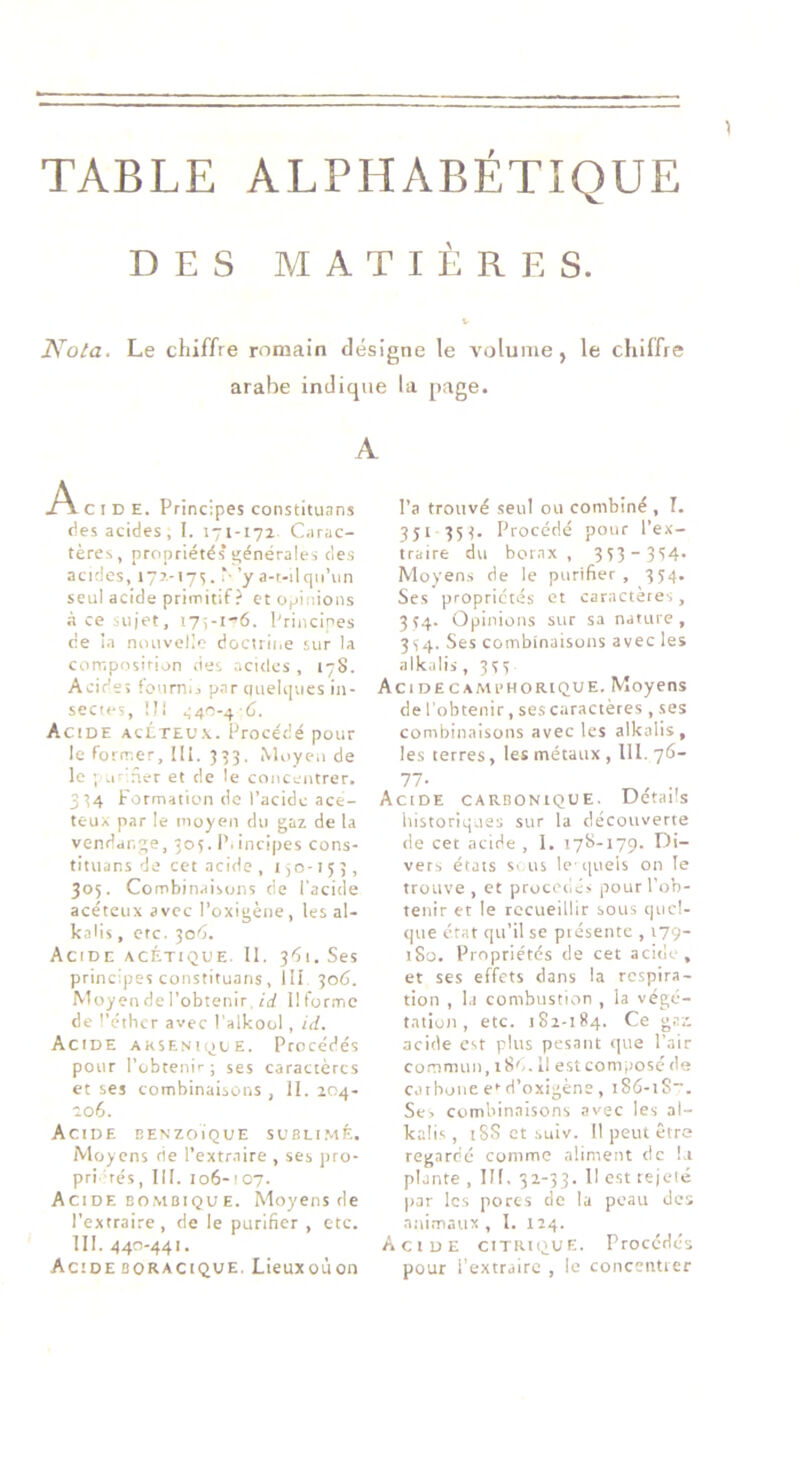 TABLE ALPHABÉTIQUE DES MATIÈRES. Kola. Le chiffre romain désigne le volume, le chiffre arabe indique la page. A .A. C I D E. Principes constituans des acides, I. 171-171 Carac- tères, propriétés s'énérales (les acides, 177,-17^. N ’y a-t-ilqii’iin seul acide primitif ? et opinions à ce sujet, i7;-i-6. Principes de ia nouvelle docuine sur la composirion des acides , 178. Acide; fourni, p.ar ciuelques in- sectes, III Acide aclteux. Procédé pour le former, ill. 353, Miiyen de le ; uriner et de le concentrer. 334 Formation de l’acide ace- teux par le moyen du gaz de la vendange, 505. P. incipes cons- tituans de cet acide , 150-153, 305. Combinaisons de l'acide acéteux avec l’oxigène, les al- kaMs, etc. 3o'5. Acide acétique. 11. 361. Ses principes constituans , 111 306. Moyendel’obtenir, rrf llformc de l’éther avec Palkool, id. Acide arseniqce. Procédés pour l’obtenir; ses caractères et ses combinaisons , II. 204- 106. Acide benzoïque subli.mé. Moyens rie l’extraire , ses pro- pri rés, III. 106-107. Acide BO.MBiQU E. Moyens de l’extraire, de le purifier , etc. 111. 440-441. Acide BORACIQUE. Lieuxoùon l’a trouvé seul ou combiné , I. 351 35 3- Procédé pour l’ex- traire du borax , 333-354. Moyen.s de le purifier , 334. Ses propriétés et caractères, 334. Opinions sur sa nature, 334. Ses combinaisons avec les alkalis ,333 Acidecambhorique. Moyens de l'obtenir, ses caractères , ses combinaisons avec les alkalis, les terres, les métaux , III. 76- 77- Acide carbonique. Détails historiques sur la découverte de cet acide, 1. 178-179. Di- vers états s> us le i|uels on le trouve , et procède,; pour l'ob- tenir et le recueillir sous quel- que état qu’il se piéseiue , 179- 180. Propriétés de cet acide, et ses effets dans la respira- tion , 1.1 combustion , la végé- tation , etc. 182-184. Ce g.rz acide est plus pesant que l'.iir cornmuu, i8'-. Il est composé de caibone e>-d’oxigène, iSâ-iS”. Se, Combinaisons avec les al- kalis , tSS et .suiv. Il peut être regardé comme aliment de !.i plante , III. 32-33. H est lejelé |jar les porcs de la peau des animaux , I. 124. Acide citrique. Procédés pour l’extraire , le concenticr