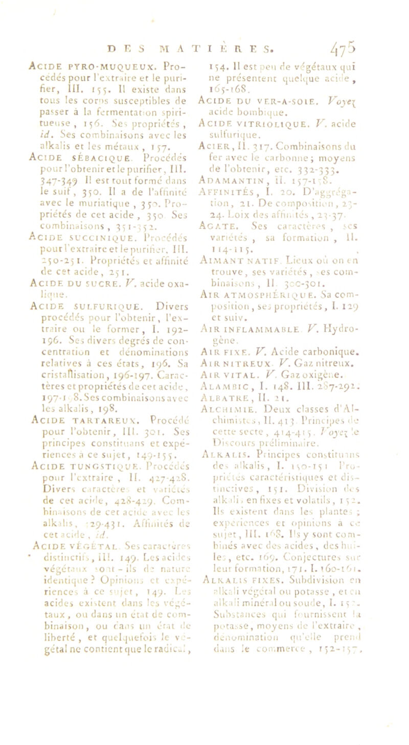 Acide pyro-muqueux. Pro- cédés pour l’cxtr^iiie et le puri- fier, 111, 155. Il existe d.ins tous les corns susceptibles de passer à la fermentation spiri- tueuse , 156. Ses propriétés , id. Ses combinaisons avec les alkalis et les métaux , 157. Acide sébacique Procédés pour l’obtenir et le purifier, III. Î47-349 II est tout formé dans le suif, 350. Il a de l’affinité avec le muriatique , 33-). Pro- priétés de cet acide , 330 Ses combinaisons, 331-351. Acide succinique. Procédés pour l’extraire et le purifier, 111. 130-251. Propriétés et affinité de cet acide ,151. Acide du sucre. V. acide oxa- lique. Acide sui.furique. Divers procédés pour l’obtenir, l’ex- traire ou le former, I. 192- 196. Ses divers degrés de con- centration et dénominations relatives à ces états, 196. Sa cristaflisation, 196-197. Carac- tères et propriétés de cet acide, 1971 S.Sescombinaisonsavec les alkalis, 198. Acide tartareux. Procédé pour l’obtenir, 111. 301. Ses principes constituans et expé- riences a ce sujet, 149-155. Acide tungstique. Procédés pour l’extraire , II. 427-428. Divers caractère et v.iticiés de cet acide, 42À-429. Com- binaisons de cet acide avec les alkalis, -29-431. Affinités de cet acide , id. Acide végétal Ses caracrérc-s distinctifi, il!. 149. Les acides végét.aux 'O U - ils de nature identique ? Opinions et expé- riences à ce sujet, 14-9. I.-.-s acides existent dans les végé- taux , OU dans un état de com- binaison, ou taiis un ét.it de- liberté, et quelquefois le v - gétal ne contient que le radicul, 154. Il est pou de végétaux qui ne présentent quelque acide , 165-168. Acide du ver-a-soie. Voye^ acide bombu|ue. Acide vitriolique. V. acide sulturi(|ue. Acier, II. 317. Combinaisons du fer avec le carbonne; moyens de l’obtenir, etc. 332-333. Adamantin, il. 157-1,8. Affinités, I. 20. D’aggrégn- tion, 21. De composition , 23- 24. Loix des afhn.tés, 23-37. Agate. .Ses caractères , scs variétés , sa formation , 11. II4-H3- Aimant natif Lieux où on tn trouve, ses variétés , es com- binaisons , Il. 3CC-301. Air ATMOSPiiÉRiQu e. Sa ccm- ])Osltion , se; propriétés, I. 129 et suiv. Air inflammable V. Hydro- gène. Air fixe. V. Acide carbonique. Air NITREUX 1^. Gaz nitreux. AtR VITAL. Gazoxigène. Alambic, 1. 148. 111. 2S7-292. zXlbatke ,11. 21. Alchi.mie. Deux classes d’AI- chimist^s, 11. 413 Principes d-j cette secte, 414-415. J'oyci'.c Discours préliminaire. Alkalis. Principes constitinns dC' alkalis, I. iso-151 l’ro- priclés caractéristiques et dis- tinctives, 151. Division des alk di, en fixes et volatils , 15 2. Ils existent dans les plante; ; expériences et opinions a ce sujet, 111. tù?. Psy sont com- binés avec des acides , des hui- le., etc. 169. Conjectures sur leur formation, 171. I. 160-1 '> 1. Alkalis fixes. Subdivision en alktdi végétal ou potasse , eicn alkali minér.il ou soude, I. 15'. Substances qui h urnissciu l.i potasse, moyens de l’extiaire , rieaominatioii qu’elle prend dans ie con-.merce , I32-I5-7,