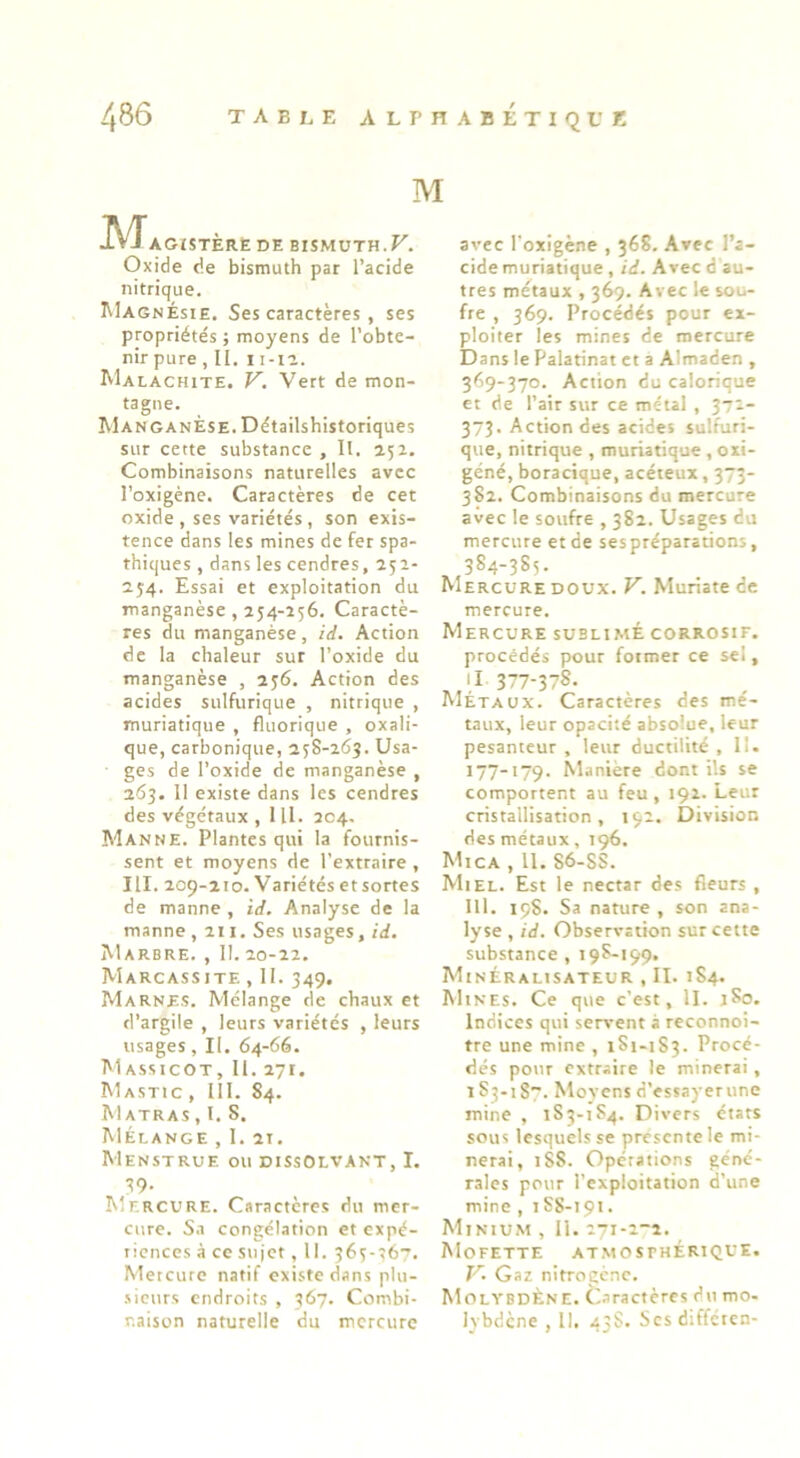 486 TABr. E ALPHABETIQUE M M AGJSTÈRË DE BISMUTH.F. Oxide de bismuth par l’acide nitrique. Magnésie, Ses caractères , ses propriétés ; moyens de l’obte- nir pure , II, I i-ri. Malachite. V. Vert de mon- tagne. MANGANÈSE.Détailshistoriques sur cette substance , II. 152. Combinaisons naturelles avec l’oxigéne. Caractères de cet oxide , ses variétés , son exis- tence dans les mines de fer spa- thiques , dans les cendres, 251- 254. Essai et exploitation du manganèse , 254-256. Caractè- res du manganèse, id. Action de la chaleur sur l’oxide du manganèse , 256. Action des acides sulfurique , nitrique , muriatique , fluorique , oxali- que, carbonique, 258-263. Usa- ges de l’oxide de manganèse , 263. 11 existe dans les cendres des végétaux , 111. 204. Al AN NE. Plantes qui la fournis- sent et moyens de l’extraire , III. 209-210. Variétés etsortes de manne , id. Analyse de la manne, 211, Ses usages, id. Marbre. , II. 20-22. Marcassite , II. 349. Marnes. Mélange de chaux et d’argile , leurs variétés , leurs usages, II. 64-66. Massicot, II. 271. Mastic , III. 84. M ATRAS , 1, S. Mélange , I. 2t. MenSTRUE ou DISSOLVANT, I. ^9. AIercure. Caractères du mer- cure. Sa congélation et expé- riences à ce sujet, II. 365-567. Mercure natif existe dans plu- •sicurs endroits , 367. Combi- avec l'oxigène , 368. Avec l’a- cide muriatique , id. Avec d au- tres métaux , 369. Avec le sou- fre , 369. Procédés pour ex- ploiter les mines de mercure Dans le Palatinat et a Almaden , 369-370. Action du calorique et de l’ait sur ce métal , 372- 373. Action des acides sulfuri- que, nitrique , muriatique , oxi- géné, boracique, acéteux, 373- 3S2. Combinaisons du mercure avec le soufre , 382. Usages du mercure et de ses préparations, 384-3S5. Mercure doux. V. Mutiate de mercure. Mercure sublimé corrosif. procédés pour former ce sel, Il 377-378. Métaux. Caractères des mé- taux, leur opacité absolue, leur pesanteur , leur ductilité , 11. 177-179- Maniéré dont ils se comportent au feu, 191. Leur cristallisation, 192. Division des métaux, 196. Mica , 11. 86-SS. Ail EL. Est le nectar des fleurs , lll. 198. Sa nature , son ana- lyse , id. Observation sur cette substance , 198-199. AIinéralisateur , II. 1S4. Mines. Ce que c’est, II. jSo. indices qui servent à reconnoi- tre une mine , 1S1-1S3. Procé- dés pour extraire le minerai, 1 S3-i8~. Movens d’essayerune mine , 183-184. Divers états sous lesquels se présenté le mi- nerai, 18S. Opérations géné- rales pour l’exploitation d'une mine , 188-191. Minium , II. 271-2-a. Mofette at.mosfhérique. K. Gaz nitrogcnc. AIolybdÈne. Caractères du mo-