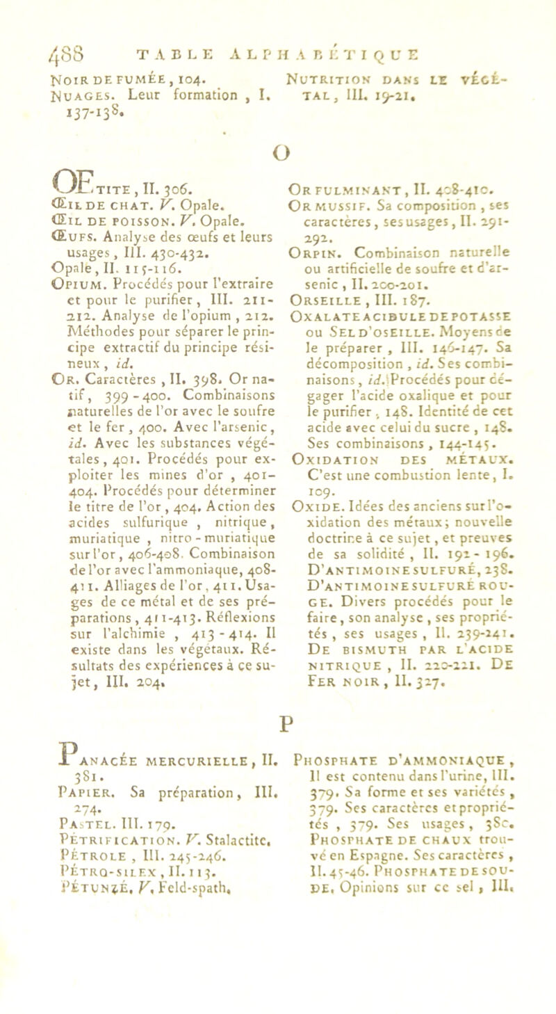 T A B L E A L P H A B É 'i' I Q U E I^OIR DE FUMÉE , 104. NUTRITION DANS LE VÉCÉ- NuAGES. Leur formation , I. tal, III, iÿ-21, 137-138. OFItite , II. 306. <EitDE CHAT. V. Opale. Œil DE POISSON. V, Opale. Œufs. Analyse des œufs et leurs usages, 111. 430-432. Opale, II. 11Ç-116. Opium. Procédés pour l’extraire et pour le purifier, III. 211- 212. Analyse de l’opium , 212. Méthodes pour séparer le prin- cipe extractif du principe rési- neux , id. Or. Caractères , II. 398. Or na- tif, 399-400, Combinaisons naturelles de l’or avec le soufre et le fer, 400. Avec l’arsenic, id. Avec les substances végé- tales, 401. Procédés pour ex- ploiter les mines d’or , 401- 404. Procédés pour déterminer le titre de l’or , 404, Action des acides sulfurique , nitrique, muriatique , nitro - muriatique sur l’or, 406-408. Combinaison del’or avec l’ammoniaque, 408- 411. Alliages de l’or ,411. Usa- ges de ce métal et de ses pré- parations , 411-413. Réflexions sur l’alcbimie , 413-414. Il existe dans les végétaux. Ré- sultats des expériences à ce su- jet, III. 204, O Or FUL.MINANT , II. 408-410. Ormussif. Sa composition , ses caractères, sesusages, II. 291- ■2-T-. Orpin. Combinaison naturelle ou artificielle de soufre et d’ar- senic , II, 200-201. Orseille , III. 187. OxALATE ACIDULEDEPOTASSE ou Seld’osEille. Moyens ce le préparer , III. 146-147. Sa décomposition , id. Ses combi- naisons , /rf.lProcédés pour dé- gager l’acide oxalique et pour le purifier , 148. Identité de cet acide avec celui du sucre , 14S. Ses combinaisons, 144-14Ç. OxiDATION DES METAUX. C’est une combustion lente, I. IC9. Oxide. Idées des anciens surl’o- xidation des métaux; nouvelle doctrine à ce sujet, et preuves de sa solidité. 11. 191-196. D’antimoinesulfuré, 238. D’antimoinesulfure rou- ge. Divers procédés pour le faire, son analyse , ses proprié- tés , ses usages, II. 239-241. De bismuth par l’acide NITRIQUE , II. 220-221. DE Fer noir , II. 327. P Panacée mercurielle , II. 381. Papier. Sa préparation, III. 274, Pastel. 111.179. Pétrification. V. Stalactite, PÉTROLE , 111. 245-246, PÉTRQ-SILEX , II. I I 3. PÉTUNjÉ, F. Fcld-spath, Phosphate d’ammoniaque, 11 est contenu dans l’urine, lll. 379. Sa forme et ses variétés , 379. Ses caractères et proprié- tés , 379. Ses usages, 58c. Phosphate DE CHAUX trou- vé en Esp.agne. Ses caractères , 11.45-46. Phosphatedesou- DE, Opinions sur ce sel 1 1U>