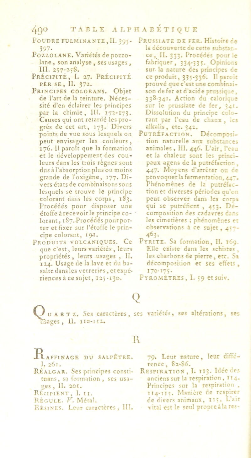 Poudre fulminante , II. 395- 397. PozLOLANE. Variétés de pozzo- lane , son analyse , scs usages , 111. 257-258. Précipité, I. 27. Précipité PER SE , II. 37Z. Principes colorans. Objet de l’art de la teinture. Néces- sité d’en éclairer les principes par la chimie, 111. 172-173. Causes qui ont retardé les pro- grès de cet art, 173. Divers points de vue sous lesquels on peut envisager les couleurs, 176. 11 paroît que la formation et le développement des cou- leurs dans les trois règnes sont dus à l’absorption plus ou moins grande de l’oxigène, 177. Di- vers états de combinaisonssous lesquels se trouve le principe colorant dans les corps, 183. l^rocédés pour disposer une étoffe à recevoirle principe co- lorant, 187.Procédés pourpor- ter et fixer sur l’étoffe le prin- cipe colorant, 19.1. Produits volcaniques. Ce que c’est, leurs variétés , leurs propriétés , leurs usages , II. 124. Usage de la lave et du ba- salte dans les verreries , etexpé- riences à ce sujet, 125-130. pRUssiATE de fer. Histoire ce la découverte de cette substan- ceII. 333. Procédés pour le fabriquer, 334-335. Opinions sur la nature des principes de ce produit, 335-336. Il paroit prouvé que c’est une combinai- son de fer et d'acide prussique, 338-341. Action du calorique sur le prussiate de fer, 341. Dissolution du principe colo- rant par l’eau de chaux , les allcalis, etc. 342. Putréfaction. Décomposi- tion naturelle aux substances animales , 111. 446. L’air, l’eau et la chaleur sont les princi- paux agens de la putréfaction , 447. Moyens d’arrêter ou de provoqiierla fermentation, 44“. Phénomènes de la putréfac- tion et diverses périodes qu’en peut observer dans les corps qui se putréfient , 453. Dé- composition des cadavres dans les cimetières ; phénomènes et observations à ce sujet, 45- t,463- Pyrite. Sa formation, II. 169. Elle existe dans les schistes , les charbons de pierre , etc. Si décomposition et scs effets , 170-175. Pyrometres, I. 59 etsuiv. Q U A R T Z. -Ses caractères, ses variétés, ses altérations, ses usages, il. 110-112. R AFFINAGE DU SALPÊTRE. 1. 261. RÉalgar. Ses principes consti- tuans, s.i formation, ses usa- ges , 11. 20t. récipient , 1. 11. Régule. Métal. RésinF-Ç. Leur caractères, 111. 79. Leur nature, leur diffé- rence , 8 2-86. Respiration , I. 113. Idée dc.s anciens sur la respiration ,114. Principes sur la respiration , Il4*11 S. Manière de respirer de divers animaux, lis. L’air vital est le seul propre à la res-