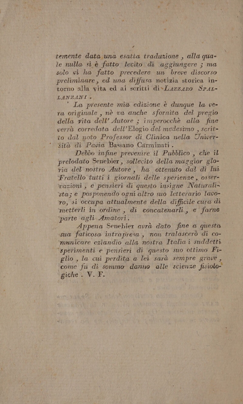 - temente data una esatta traduzione , alla qua= le nulla si è fatto lecito di babidigores ; ma solo vi ha fatto precedere un breve diveorio preliminare , ed una diffusa notizia storica in- torno alla vita ed al scritti div Luzzaro Spar LANZANI ». La presente mia edizione è dunque la ve- ra originale , nè va anche sfornita del pregio della vita dell’ Autore ; imperocchè alia fine verrà corredata dell’Elogio del medesimo , scrit- to dal noto Professor di Clinica nella Univer- sità di Pavia Bassano Carminati . Debbo infine prevenire il Pubblico , che il prelodato Senebier , sollecito della margior glo- ria del nostro Mitok , ha ottenuto dal di lui ‘Fratello tutti i siornali delle sperienze , osser- vazioni , e pensieri di questo insigne Naturali= sta; e posponendo ogni altro suo letterario lavo- ro, si occupa attualmente della difficile cura di metterli in ordine , di econcatenarli, e farne. ‘parte agli Himdtorsi Appena Senebier avrà dato fine a questa sua faticosa intrapresa, non tralascerò di co- ‘municare eziandio alla nostra Italia i suddetti ‘(sperimenti e pensieri di questo suo ottimo Fi- glio , la cui perdita a lei sarà sempre grave, come fu di sommo danno alle scienze fisiolo- giche NE.